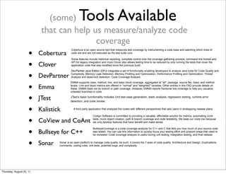 (some) Tools Available 
that can help us measure/analyze code 
coverage 
• Cobertura 
• Clover 
• DevPartner 
• Emma 
• JTest 
• Kalistick 
• CoView and CoAnt 
• Bullseye for C++ 
• Sonar 
Cobertura is an open source tool that measures test coverage by instrumenting a code base and watching which lines of 
code are and are not executed as the test suite runs 
Some features include historical reporting, complete control over the coverage gathering process, command line toolset and 
API for legacy integration and more.Clover also allows testing time to be reduced by only running the tests that cover the 
application code that was modified since the previous build. 
DevPartner Java Edition (DPJ) integrates a set of functionality enabling developers to analyze Java code for Code Quality and 
Complexity, Memory Leak Detection, Memory Profiling and Optimization, Performance Profiling and Optimization, Thread 
Analysis and dead-lock detection, Code Coverage Analysis. 
EMMA supports class, method, line, and basic block coverage, aggregated at "all", package, source file, class, and method 
levels. Line and block metrics are offered in "normal" and "weighted" varieties. Other entries in this FAQ provide details on 
these. EMMA does not do branch or path coverage. However, EMMA reports fractional line coverage to help you visualize 
untested branches in code. 
JTest’s basic functionality includes Unit test-case generation, static analysis, regression testing, runtime error 
detection, and code review. 
A third party application that analyzes the codes with different perspectives that aids users in strategizing release plans. 
Codign Software is committed to providing a valuable, affordable solution for metrics, automating JUnit 
tests, mock object creation, path & branch coverage and code testability. We keep our costs low because 
we only develop features that have benefit and make sense. 
BullseyeCoverage is a code coverage analyzer for C++ and C that tells you how much of your source code 
was tested. You can use this information to quickly focus your testing effort and pinpoint areas that need to 
be reviewed. Code coverage analysis is useful during unit testing, integration testing, and final release. 
Sonar is an open platform to manage code quality. As such, it covers the 7 axes of code quality: Architecture and Design, Duplications, 
comments, coding rules, unit tests, potential bugs, and complexity. 
Thursday, August 25, 11 
 
