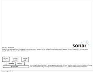 Quality is central 
Sonar is a web-based application. Rules, alerts, thresholds, exclusions, settings… can be configured online. By leveraging its database, Sonar not only allows to combine metrics 
altogether but also to mix them with historical measures. 
Sonar has got a very efficient way of navigating, a balance between high-level view, dashboard, TimeMachine and defect hunting 
tools. This enables to quickly uncover projects and / or components that are in Technical Debt to establish action plans. 
Thursday, August 25, 11 
 