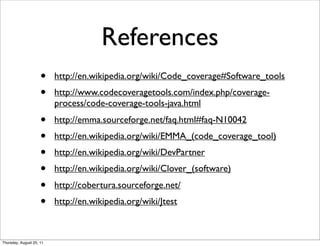 References 
• http://en.wikipedia.org/wiki/Code_coverage#Software_tools 
• http://www.codecoveragetools.com/index.php/coverage-process/ 
code-coverage-tools-java.html 
• http://emma.sourceforge.net/faq.html#faq-N10042 
• http://en.wikipedia.org/wiki/EMMA_(code_coverage_tool) 
• http://en.wikipedia.org/wiki/DevPartner 
• http://en.wikipedia.org/wiki/Clover_(software) 
• http://cobertura.sourceforge.net/ 
• http://en.wikipedia.org/wiki/Jtest 
Thursday, August 25, 11 
 