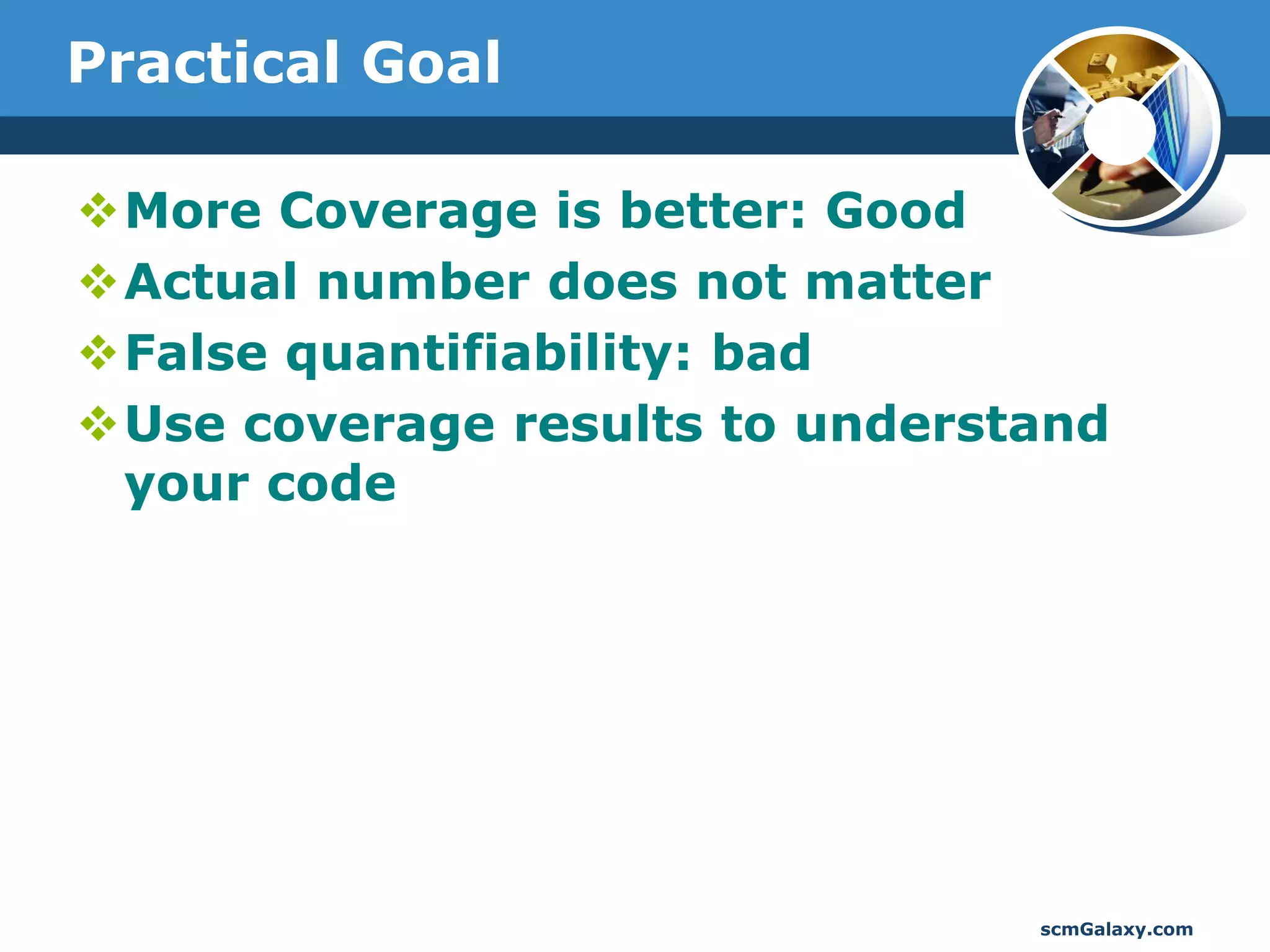 Practical Goal

More Coverage is better: Good
Actual number does not matter
False quantifiability: bad
Use coverage results to understand
 your code




                                scmGalaxy.com
 