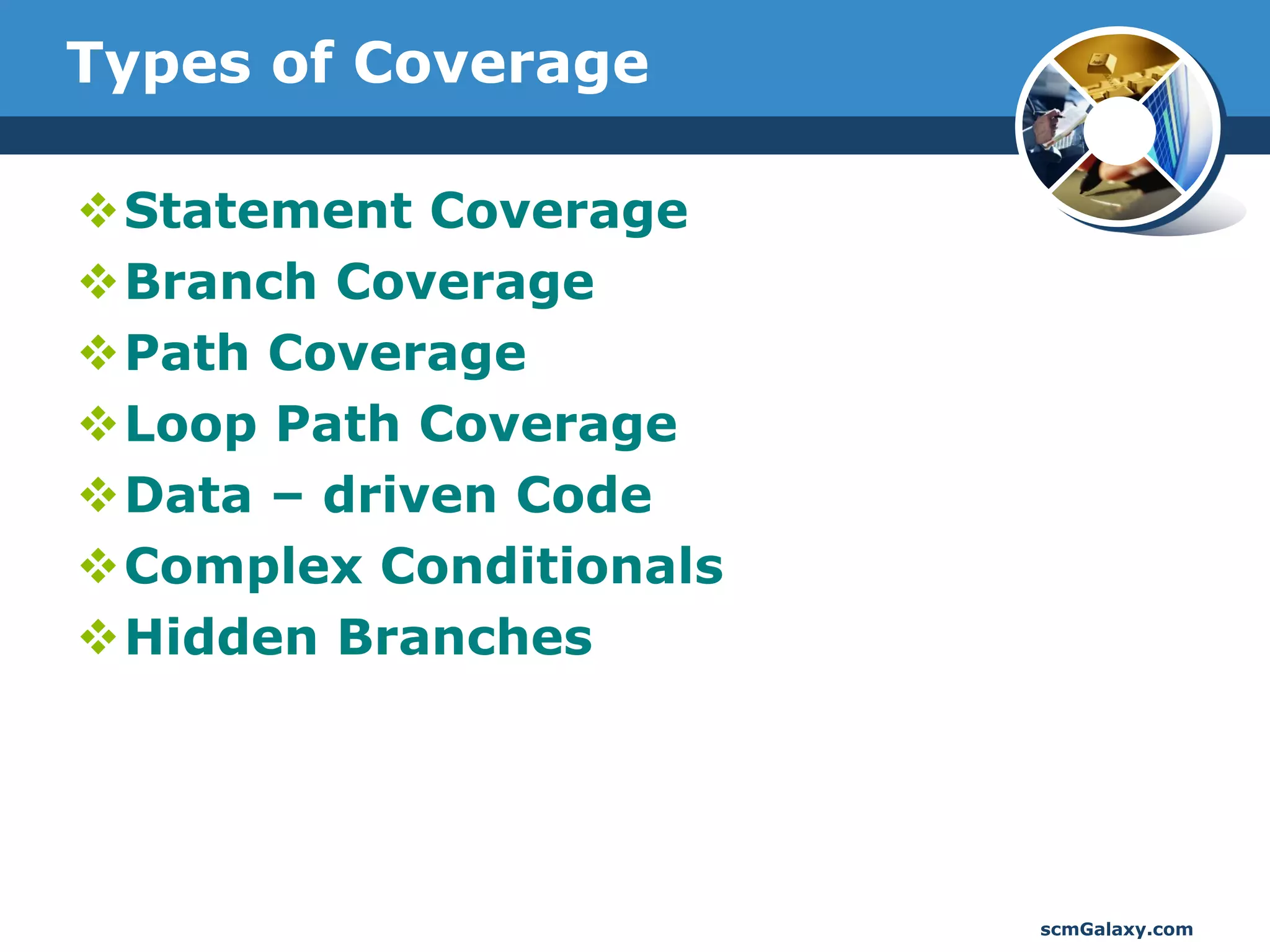 Types of Coverage

Statement Coverage
Branch Coverage
Path Coverage
Loop Path Coverage
Data – driven Code
Complex Conditionals
Hidden Branches




                        scmGalaxy.com
 