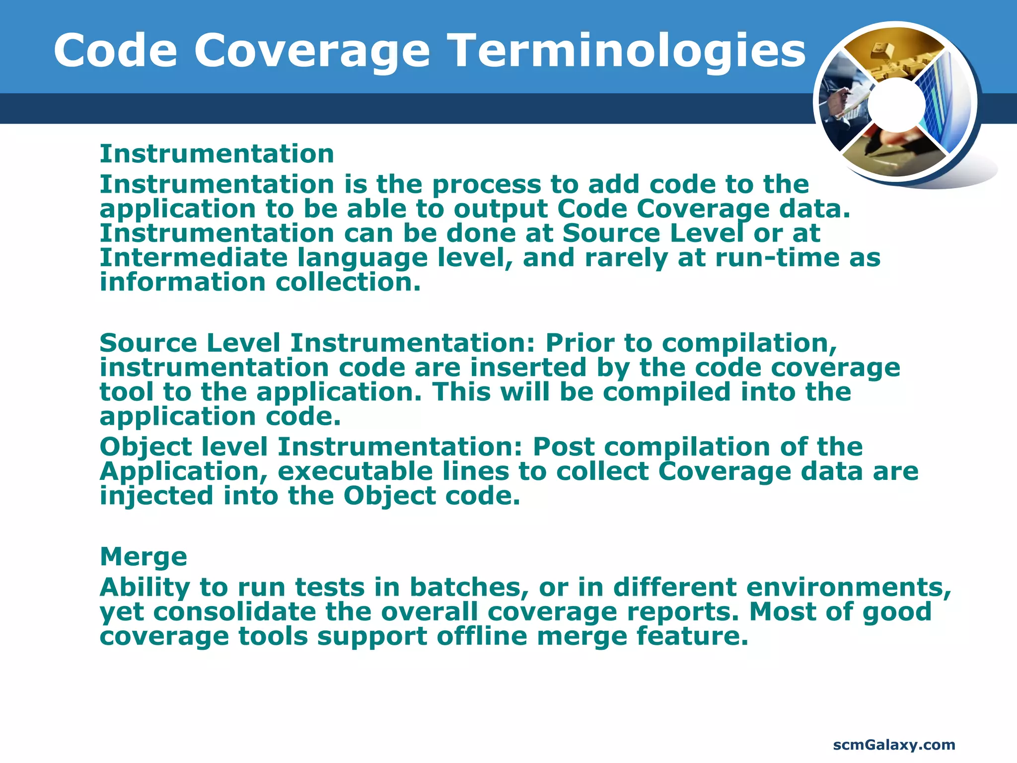 Code Coverage Terminologies

 Instrumentation
 Instrumentation is the process to add code to the
 application to be able to output Code Coverage data.
 Instrumentation can be done at Source Level or at
 Intermediate language level, and rarely at run-time as
 information collection.

 Source Level Instrumentation: Prior to compilation,
 instrumentation code are inserted by the code coverage
 tool to the application. This will be compiled into the
 application code.
 Object level Instrumentation: Post compilation of the
 Application, executable lines to collect Coverage data are
 injected into the Object code.

 Merge
 Ability to run tests in batches, or in different environments,
 yet consolidate the overall coverage reports. Most of good
 coverage tools support offline merge feature.



                                                      scmGalaxy.com
 