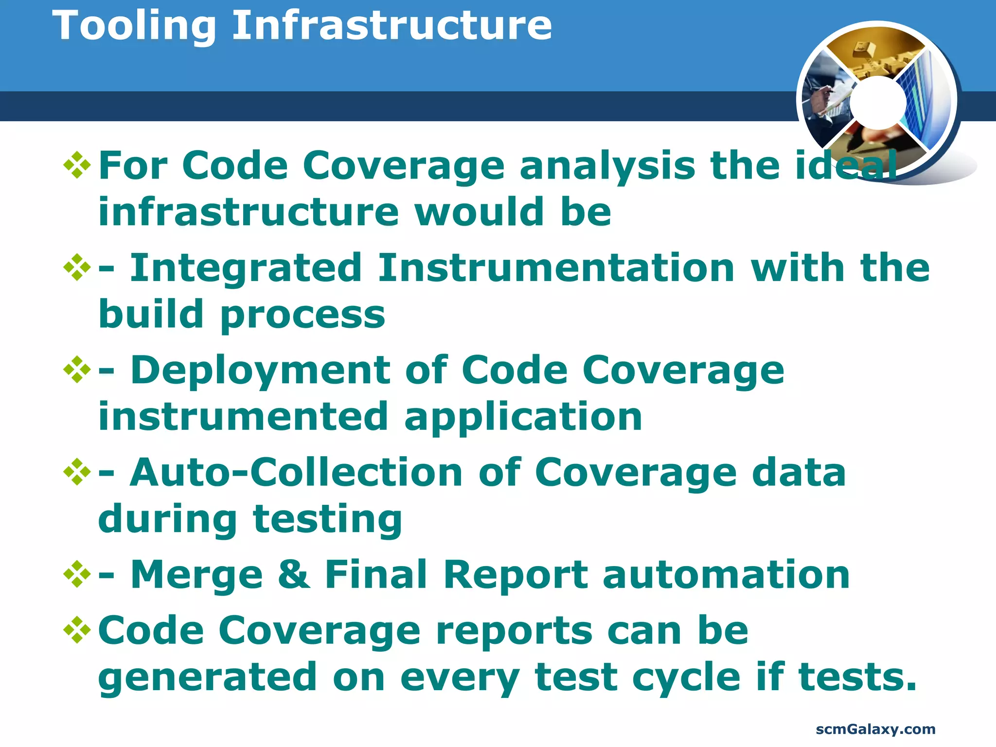 Tooling Infrastructure


For Code Coverage analysis the ideal
 infrastructure would be
- Integrated Instrumentation with the
 build process
- Deployment of Code Coverage
 instrumented application
- Auto-Collection of Coverage data
 during testing
- Merge & Final Report automation
Code Coverage reports can be
 generated on every test cycle if tests.
                                  scmGalaxy.com
 