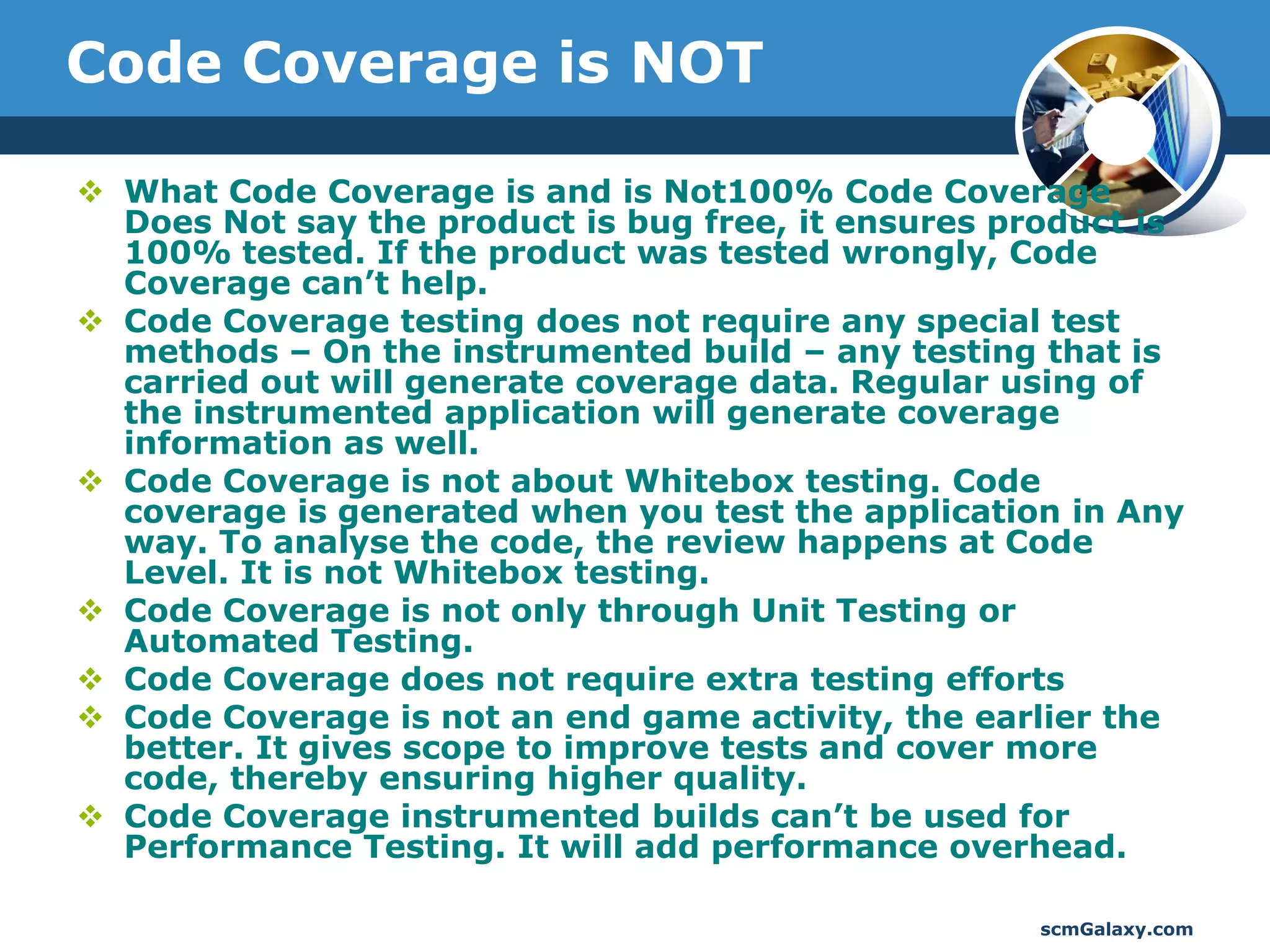 Code Coverage is NOT

 What Code Coverage is and is Not100% Code Coverage
  Does Not say the product is bug free, it ensures product is
  100% tested. If the product was tested wrongly, Code
  Coverage can’t help.
 Code Coverage testing does not require any special test
  methods – On the instrumented build – any testing that is
  carried out will generate coverage data. Regular using of
  the instrumented application will generate coverage
  information as well.
 Code Coverage is not about Whitebox testing. Code
  coverage is generated when you test the application in Any
  way. To analyse the code, the review happens at Code
  Level. It is not Whitebox testing.
 Code Coverage is not only through Unit Testing or
  Automated Testing.
 Code Coverage does not require extra testing efforts
 Code Coverage is not an end game activity, the earlier the
  better. It gives scope to improve tests and cover more
  code, thereby ensuring higher quality.
 Code Coverage instrumented builds can’t be used for
  Performance Testing. It will add performance overhead.

                                                     scmGalaxy.com
 