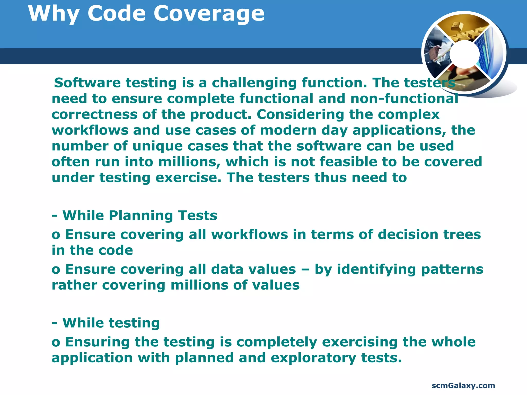 Why Code Coverage


 Software testing is a challenging function. The testers
 need to ensure complete functional and non-functional
 correctness of the product. Considering the complex
 workflows and use cases of modern day applications, the
 number of unique cases that the software can be used
 often run into millions, which is not feasible to be covered
 under testing exercise. The testers thus need to

 - While Planning Tests
 o Ensure covering all workflows in terms of decision trees
 in the code
 o Ensure covering all data values – by identifying patterns
 rather covering millions of values

 - While testing
 o Ensuring the testing is completely exercising the whole
 application with planned and exploratory tests.
                                                     scmGalaxy.com
 