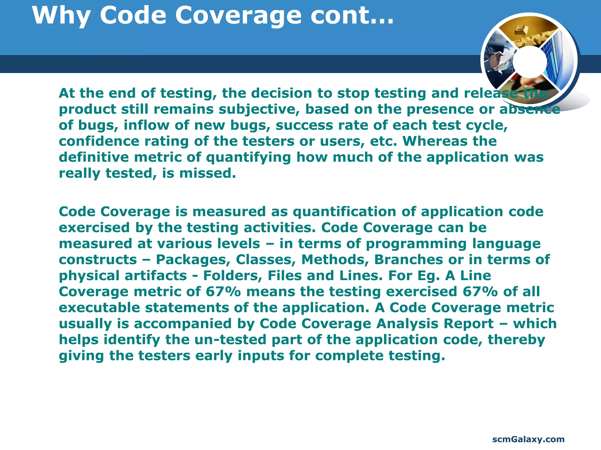 Why Code Coverage cont…


 At the end of testing, the decision to stop testing and release the
 product still remains subjective, based on the presence or absence
 of bugs, inflow of new bugs, success rate of each test cycle,
 confidence rating of the testers or users, etc. Whereas the
 definitive metric of quantifying how much of the application was
 really tested, is missed.

 Code Coverage is measured as quantification of application code
 exercised by the testing activities. Code Coverage can be
 measured at various levels – in terms of programming language
 constructs – Packages, Classes, Methods, Branches or in terms of
 physical artifacts - Folders, Files and Lines. For Eg. A Line
 Coverage metric of 67% means the testing exercised 67% of all
 executable statements of the application. A Code Coverage metric
 usually is accompanied by Code Coverage Analysis Report – which
 helps identify the un-tested part of the application code, thereby
 giving the testers early inputs for complete testing.




                                                          scmGalaxy.com
 