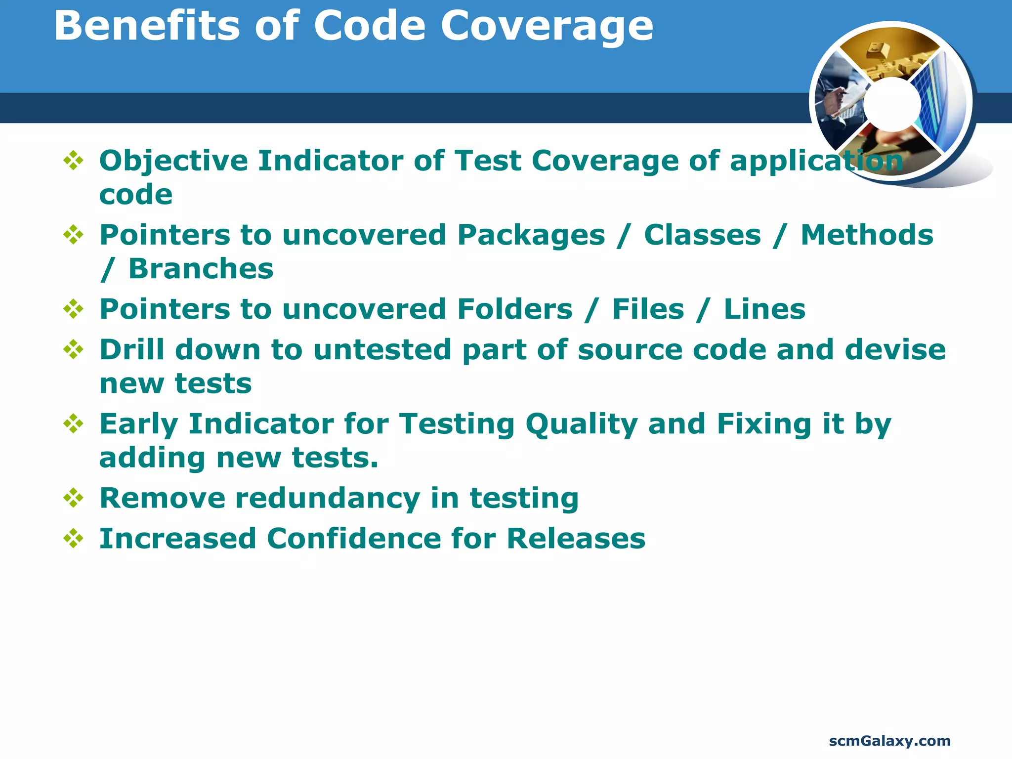 Benefits of Code Coverage


 Objective Indicator of Test Coverage of application
  code
 Pointers to uncovered Packages / Classes / Methods
  / Branches
 Pointers to uncovered Folders / Files / Lines
 Drill down to untested part of source code and devise
  new tests
 Early Indicator for Testing Quality and Fixing it by
  adding new tests.
 Remove redundancy in testing
 Increased Confidence for Releases




                                               scmGalaxy.com
 