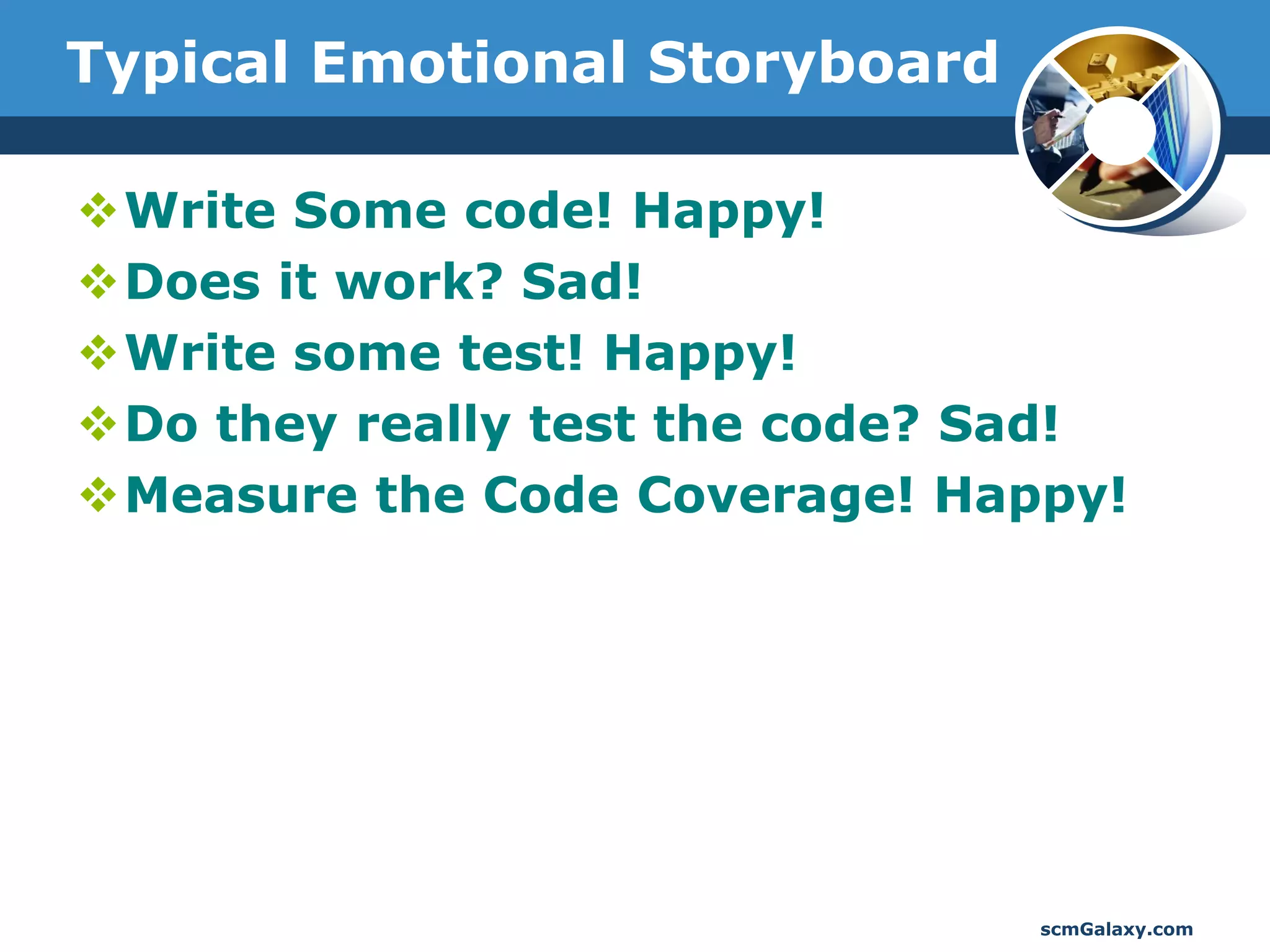 Typical Emotional Storyboard

Write Some code! Happy!
Does it work? Sad!
Write some test! Happy!
Do they really test the code? Sad!
Measure the Code Coverage! Happy!




                                scmGalaxy.com
 