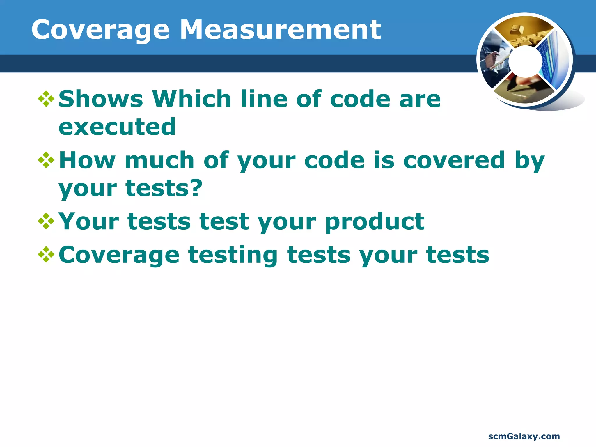 Coverage Measurement

Shows Which line of code are
 executed
How much of your code is covered by
 your tests?
Your tests test your product
Coverage testing tests your tests




                               scmGalaxy.com
 