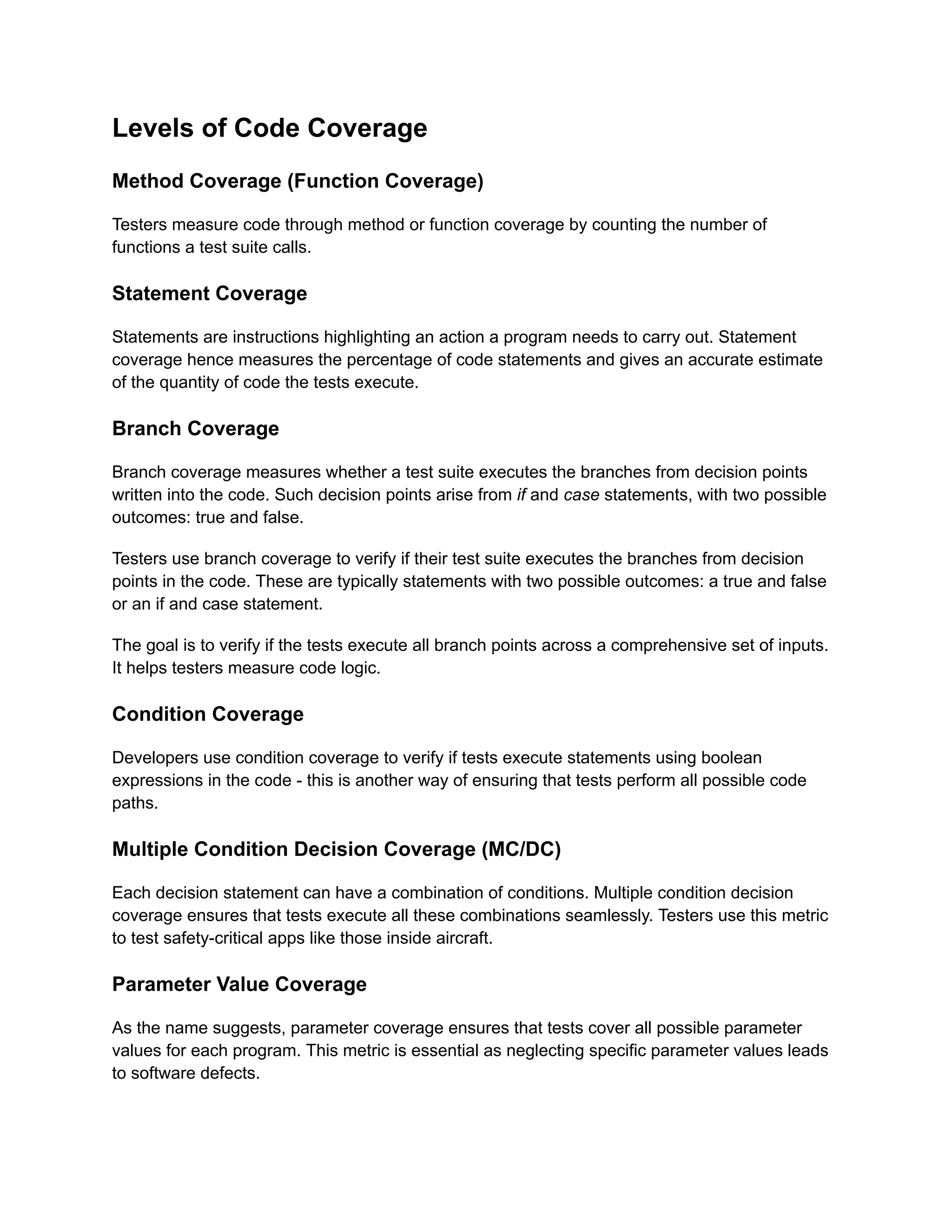 Levels of Code Coverage Method Coverage (Function Coverage) Testers measure code through method or function coverage by counting the number of functions a test suite calls. Statement Coverage Statements are instructions highlighting an action a program needs to carry out. Statement coverage hence measures the percentage of code statements and gives an accurate estimate of the quantity of code the tests execute. Branch Coverage Branch coverage measures whether a test suite executes the branches from decision points written into the code. Such decision points arise from if and case statements, with two possible outcomes: true and false. Testers use branch coverage to verify if their test suite executes the branches from decision points in the code. These are typically statements with two possible outcomes: a true and false or an if and case statement. The goal is to verify if the tests execute all branch points across a comprehensive set of inputs. It helps testers measure code logic. Condition Coverage Developers use condition coverage to verify if tests execute statements using boolean expressions in the code - this is another way of ensuring that tests perform all possible code paths. Multiple Condition Decision Coverage (MC/DC) Each decision statement can have a combination of conditions. Multiple condition decision coverage ensures that tests execute all these combinations seamlessly. Testers use this metric to test safety-critical apps like those inside aircraft. Parameter Value Coverage As the name suggests, parameter coverage ensures that tests cover all possible parameter values for each program. This metric is essential as neglecting specific parameter values leads to software defects. 