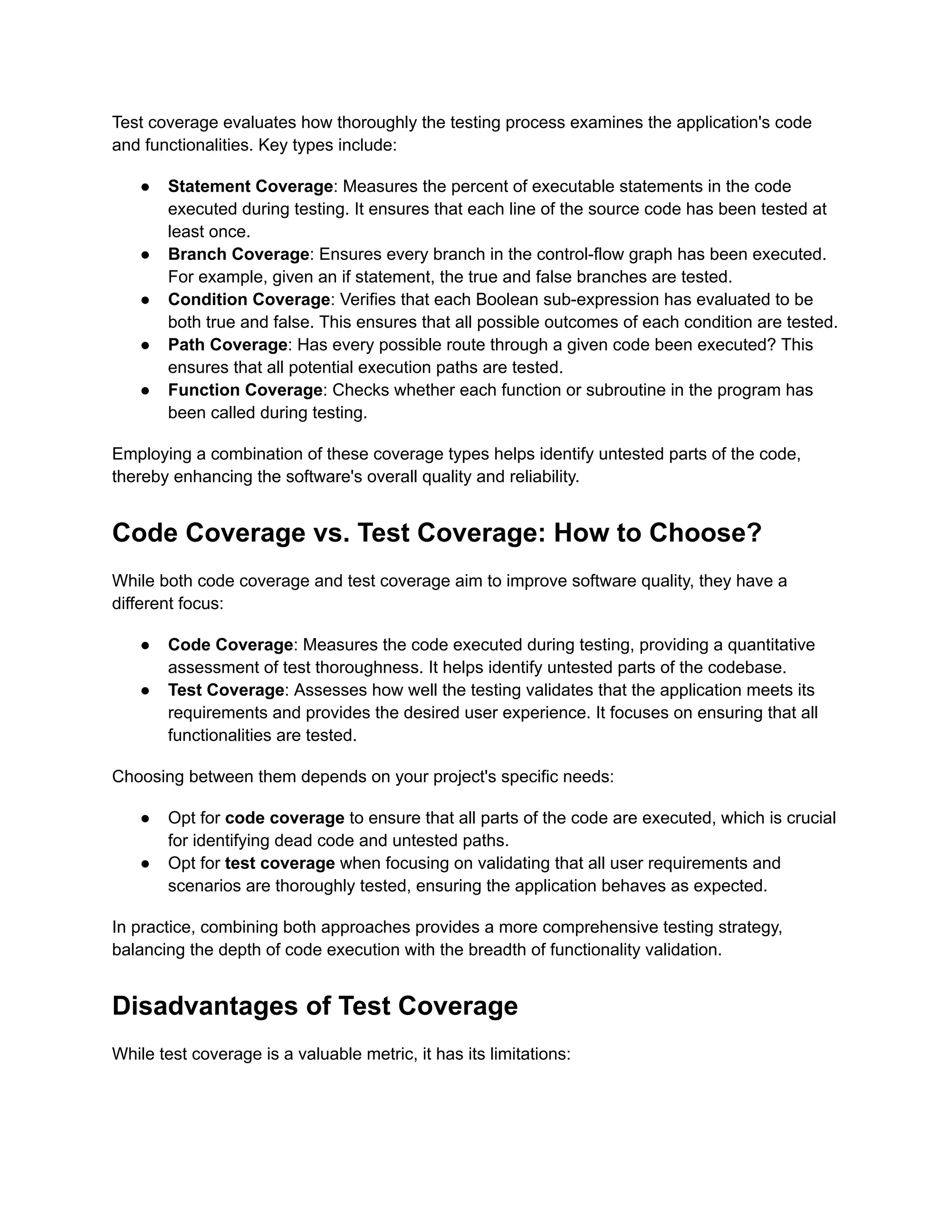 Test coverage evaluates how thoroughly the testing process examines the application's code and functionalities. Key types include: ●​ Statement Coverage: Measures the percent of executable statements in the code executed during testing. It ensures that each line of the source code has been tested at least once. ●​ Branch Coverage: Ensures every branch in the control-flow graph has been executed. For example, given an if statement, the true and false branches are tested. ●​ Condition Coverage: Verifies that each Boolean sub-expression has evaluated to be both true and false. This ensures that all possible outcomes of each condition are tested. ●​ Path Coverage: Has every possible route through a given code been executed? This ensures that all potential execution paths are tested. ●​ Function Coverage: Checks whether each function or subroutine in the program has been called during testing. Employing a combination of these coverage types helps identify untested parts of the code, thereby enhancing the software's overall quality and reliability. Code Coverage vs. Test Coverage: How to Choose? While both code coverage and test coverage aim to improve software quality, they have a different focus: ●​ Code Coverage: Measures the code executed during testing, providing a quantitative assessment of test thoroughness. It helps identify untested parts of the codebase. ●​ Test Coverage: Assesses how well the testing validates that the application meets its requirements and provides the desired user experience. It focuses on ensuring that all functionalities are tested. Choosing between them depends on your project's specific needs: ●​ Opt for code coverage to ensure that all parts of the code are executed, which is crucial for identifying dead code and untested paths. ●​ Opt for test coverage when focusing on validating that all user requirements and scenarios are thoroughly tested, ensuring the application behaves as expected. In practice, combining both approaches provides a more comprehensive testing strategy, balancing the depth of code execution with the breadth of functionality validation. Disadvantages of Test Coverage While test coverage is a valuable metric, it has its limitations: 