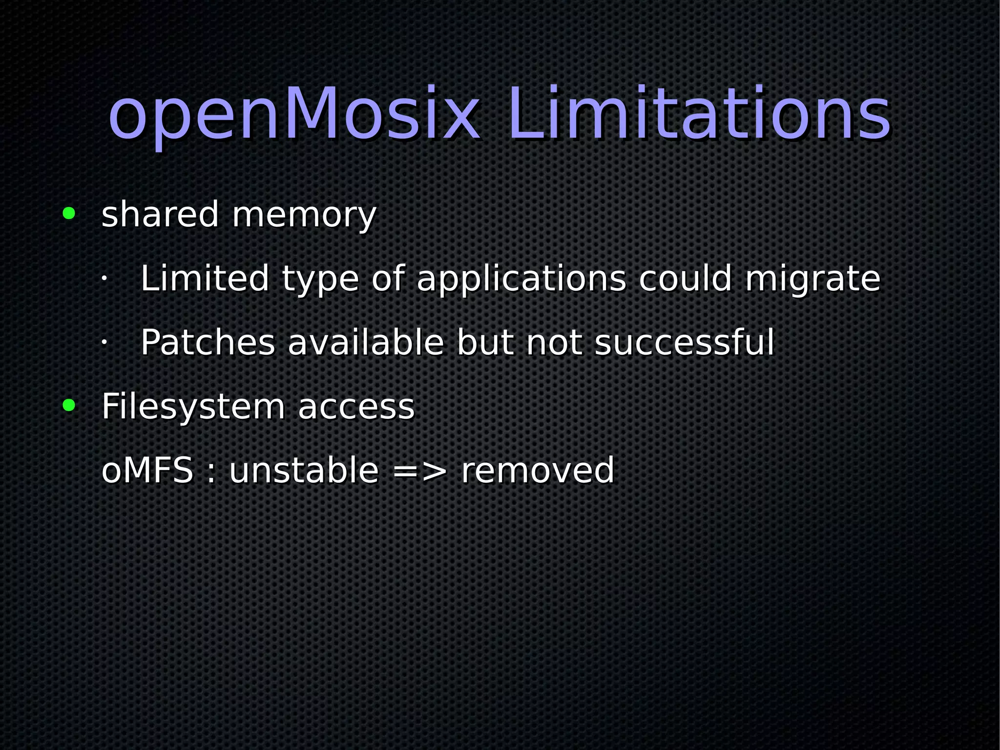 openMosix LimitationsopenMosix Limitations
● shared memoryshared memory
•
Limited type of applications could migrateLimited type of applications could migrate
•
Patches available but not successfulPatches available but not successful
● Filesystem accessFilesystem access
oMFS : unstable => removedoMFS : unstable => removed
 
