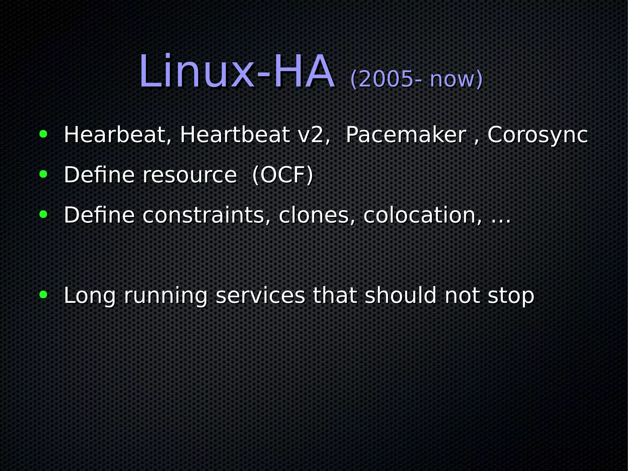 Linux-HALinux-HA (2005- now)(2005- now)
● Hearbeat, Heartbeat v2, Pacemaker , CorosyncHearbeat, Heartbeat v2, Pacemaker , Corosync
● Define resource (OCF)Define resource (OCF)
● Define constraints, clones, colocation, …Define constraints, clones, colocation, …
● Long running services that should not stopLong running services that should not stop
 