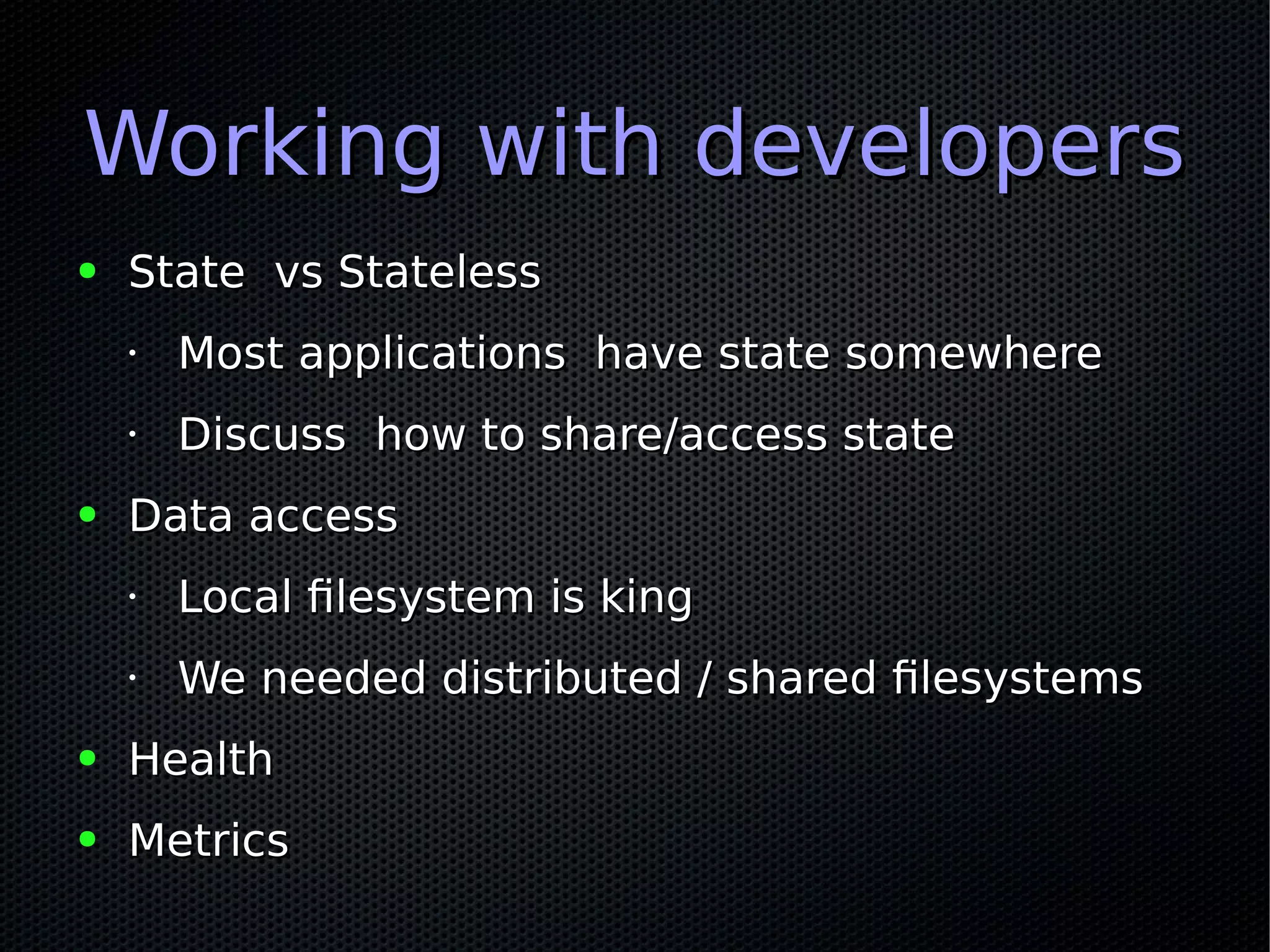 Working with developersWorking with developers
● State vs StatelessState vs Stateless
•
Most applications have state somewhereMost applications have state somewhere
•
Discuss how to share/access stateDiscuss how to share/access state
● Data accessData access
•
Local filesystem is kingLocal filesystem is king
•
We needed distributed / shared filesystemsWe needed distributed / shared filesystems
● HealthHealth
● MetricsMetrics
 