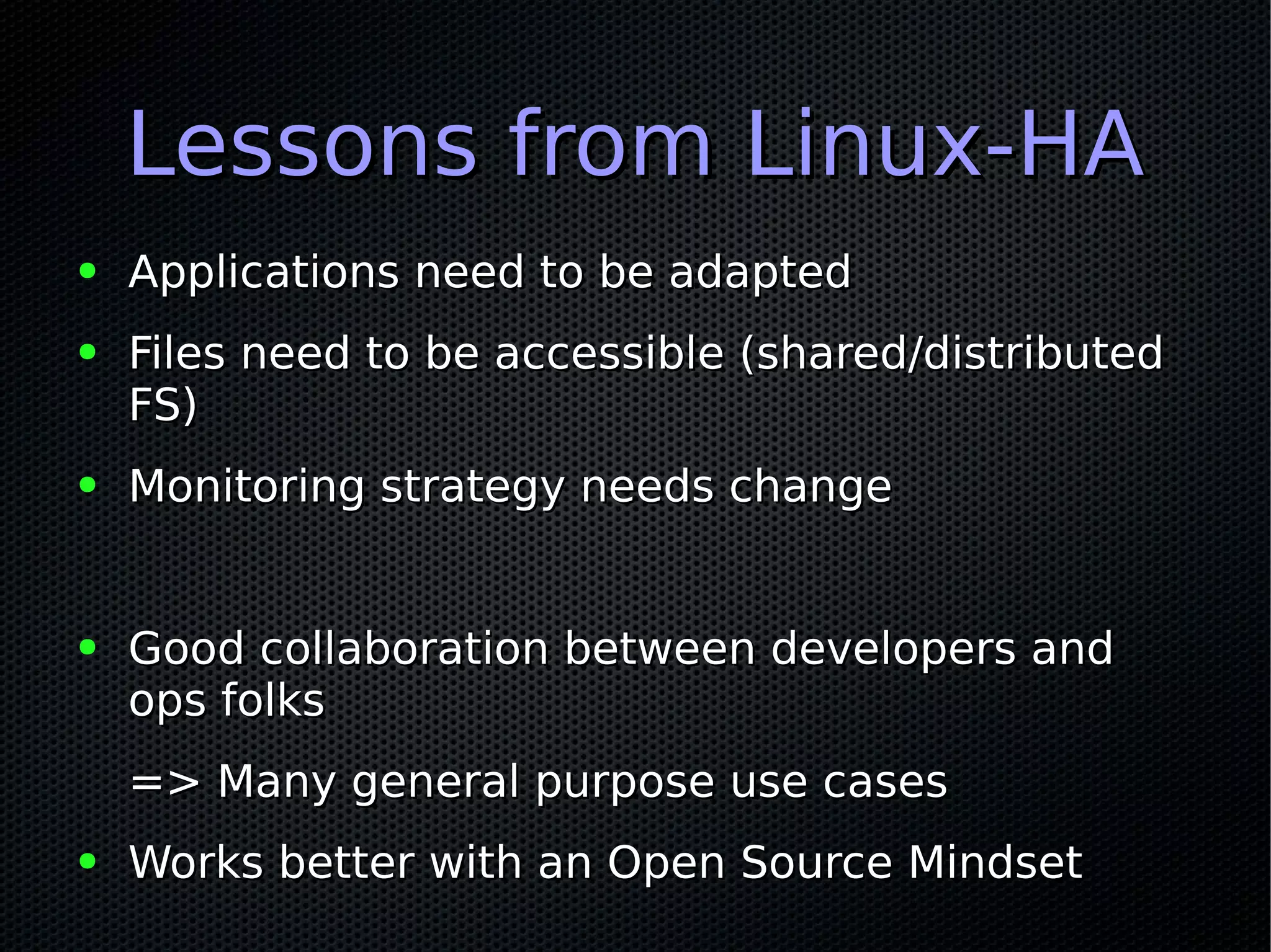 Lessons from Linux-HALessons from Linux-HA
● Applications need to be adaptedApplications need to be adapted
● Files need to be accessible (shared/distributedFiles need to be accessible (shared/distributed
FS)FS)
● Monitoring strategy needs changeMonitoring strategy needs change
● Good collaboration between developers andGood collaboration between developers and
ops folksops folks
=> Many general purpose use cases=> Many general purpose use cases
● Works better with an Open Source MindsetWorks better with an Open Source Mindset
 