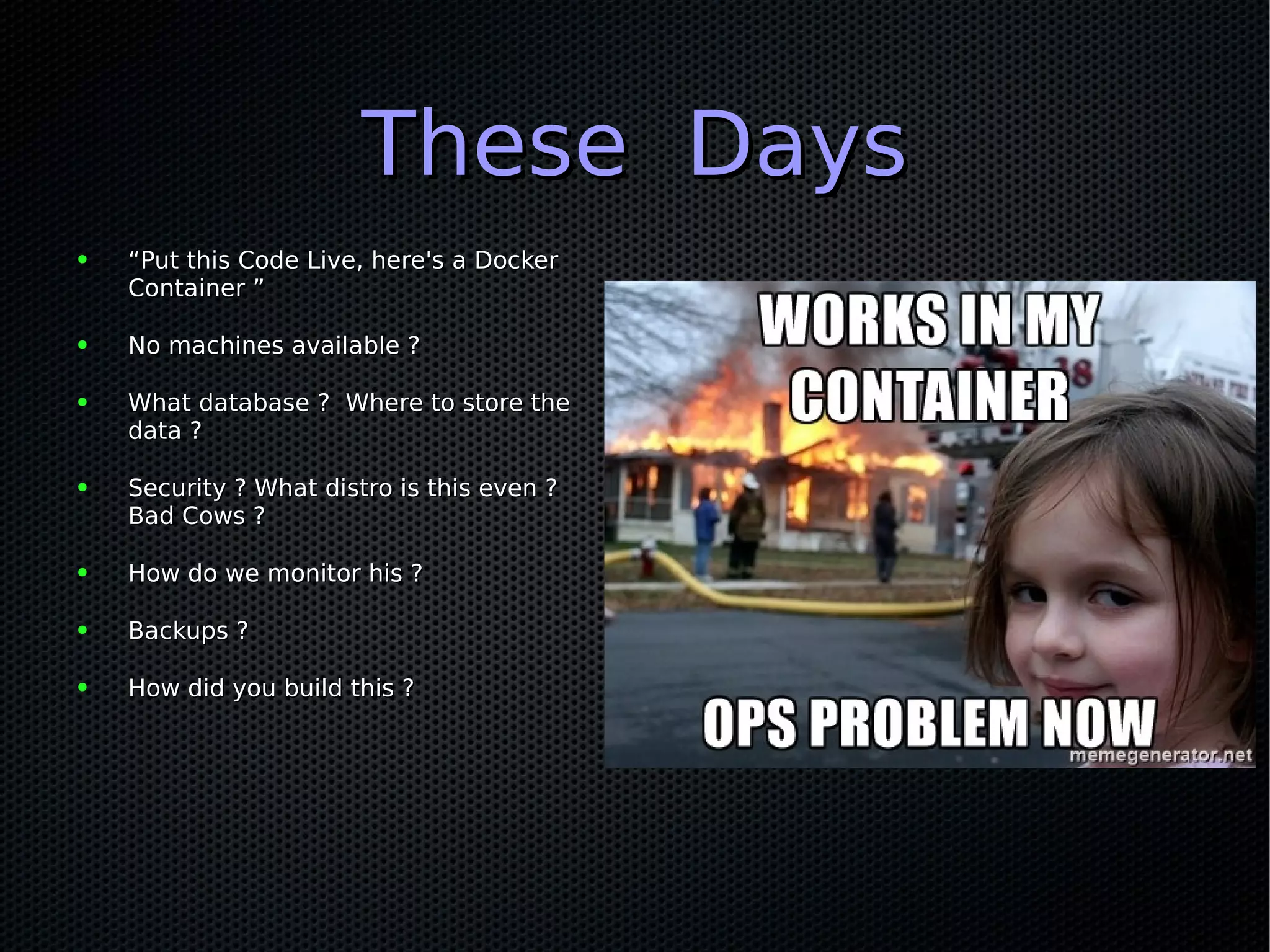 These DaysThese Days
● ““Put this Code Live, here's a DockerPut this Code Live, here's a Docker
Container ”Container ”
● No machines available ?No machines available ?
● What database ? Where to store theWhat database ? Where to store the
data ?data ?
● Security ? What distro is this even ?Security ? What distro is this even ?
Bad Cows ?Bad Cows ?
● How do we monitor his ?How do we monitor his ?
● Backups ?Backups ?
● How did you build this ?How did you build this ?
 
