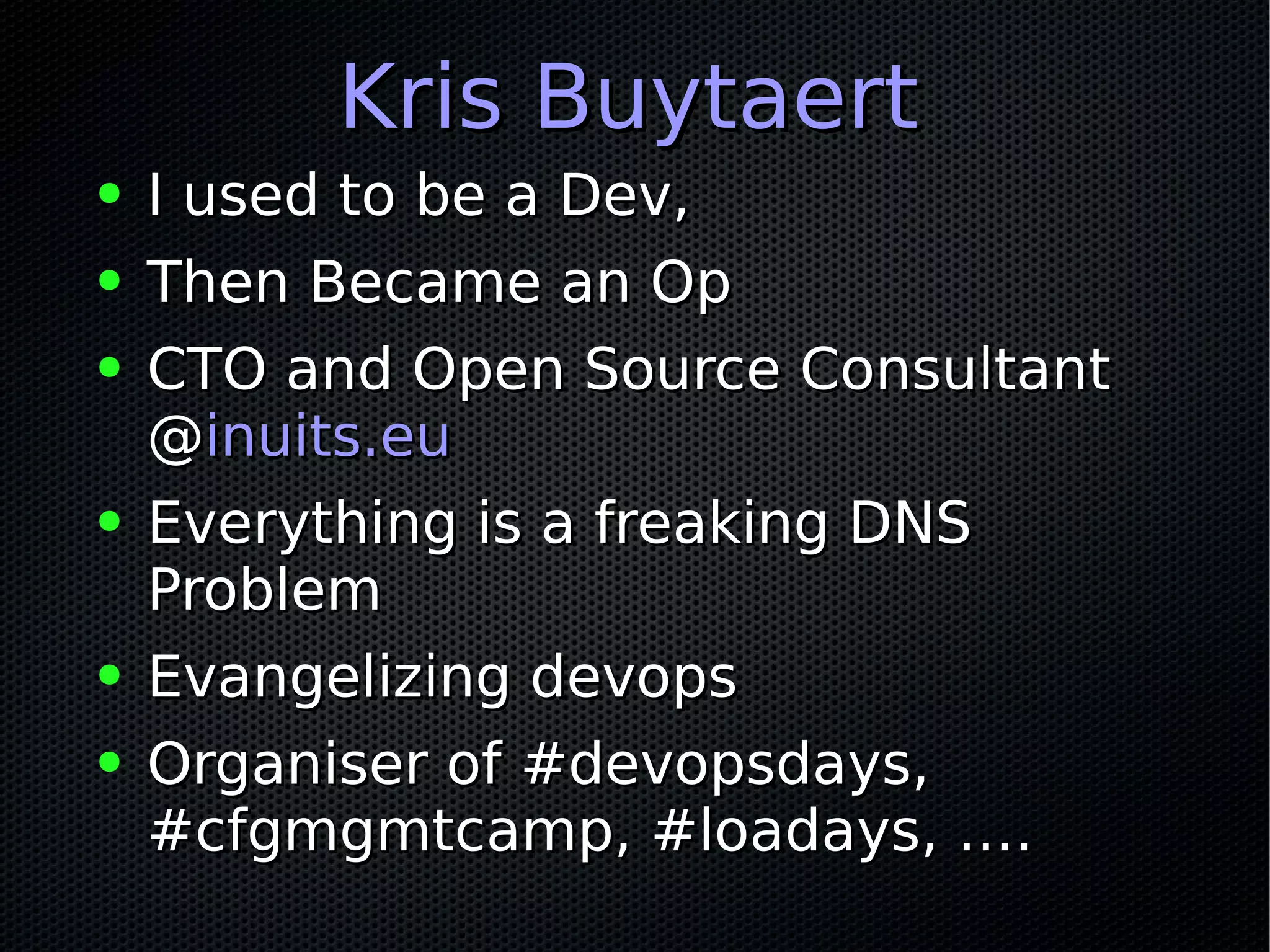 Kris BuytaertKris Buytaert
● I used to be a Dev,I used to be a Dev,
● Then Became an OpThen Became an Op
● CTO and Open Source ConsultantCTO and Open Source Consultant
@@inuits.euinuits.eu
● Everything is a freaking DNSEverything is a freaking DNS
ProblemProblem
● Evangelizing devopsEvangelizing devops
● Organiser of #devopsdays,Organiser of #devopsdays,
#cfgmgmtcamp, #loadays, ….#cfgmgmtcamp, #loadays, ….
 