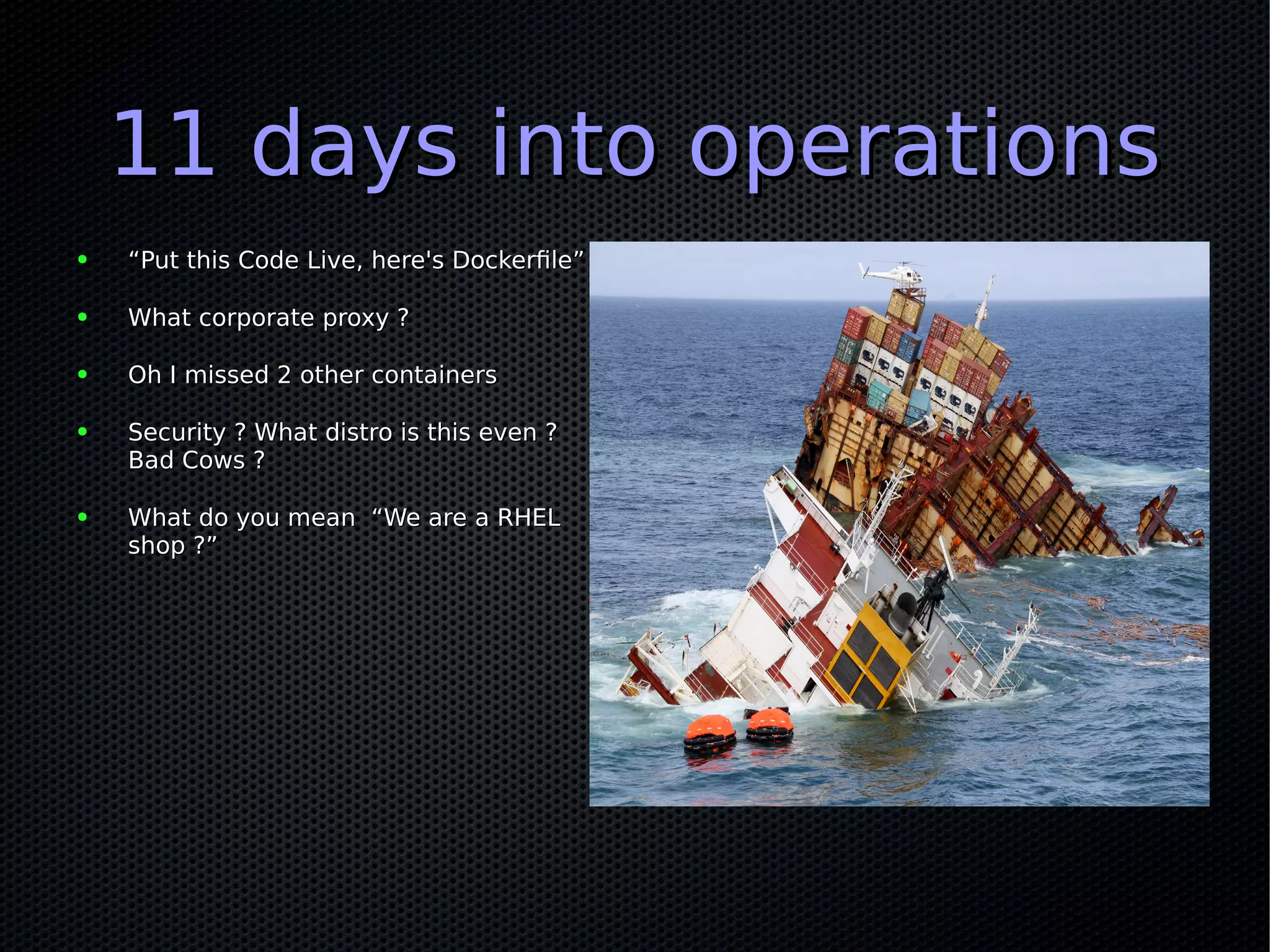 11 days into operations11 days into operations
● ““Put this Code Live, here's Dockerfile”Put this Code Live, here's Dockerfile”
● What corporate proxy ?What corporate proxy ?
● Oh I missed 2 other containersOh I missed 2 other containers
● Security ? What distro is this even ?Security ? What distro is this even ?
Bad Cows ?Bad Cows ?
● What do you mean “We are a RHELWhat do you mean “We are a RHEL
shop ?”shop ?”
 