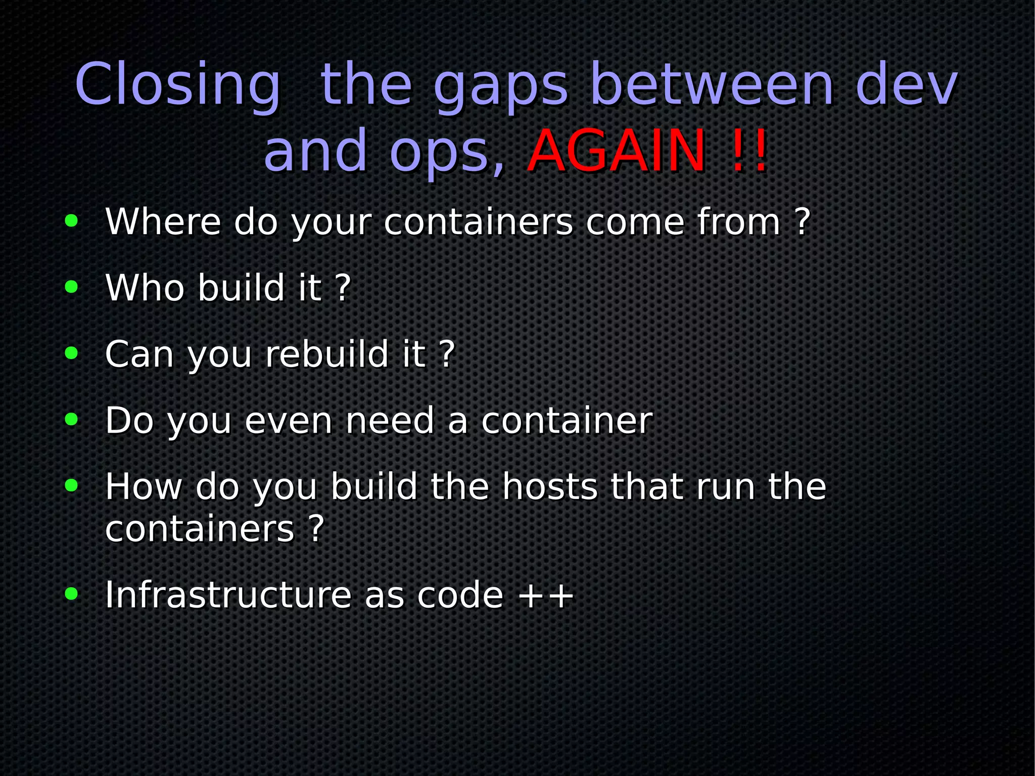 Closing the gaps between devClosing the gaps between dev
and ops,and ops, AGAIN !!AGAIN !!
● Where do your containers come from ?Where do your containers come from ?
● Who build it ?Who build it ?
● Can you rebuild it ?Can you rebuild it ?
● Do you even need a containerDo you even need a container
● How do you build the hosts that run theHow do you build the hosts that run the
containers ?containers ?
● Infrastructure as code ++Infrastructure as code ++
 