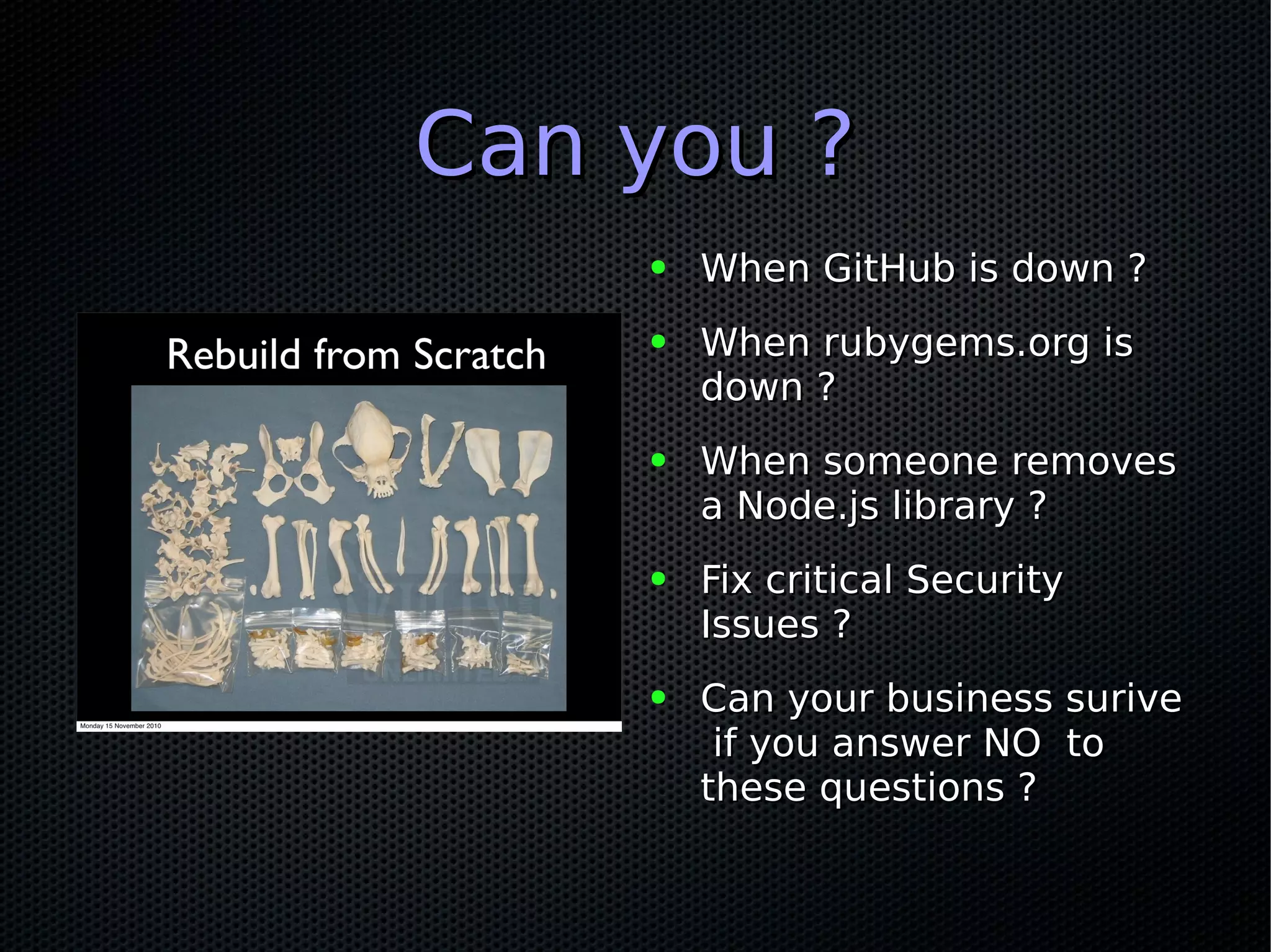 Can you ?Can you ?
● When GitHub is down ?When GitHub is down ?
● When rubygems.org isWhen rubygems.org is
down ?down ?
● When someone removesWhen someone removes
a Node.js library ?a Node.js library ?
● Fix critical SecurityFix critical Security
Issues ?Issues ?
● Can your business suriveCan your business surive
if you answer NO toif you answer NO to
these questions ?these questions ?
 