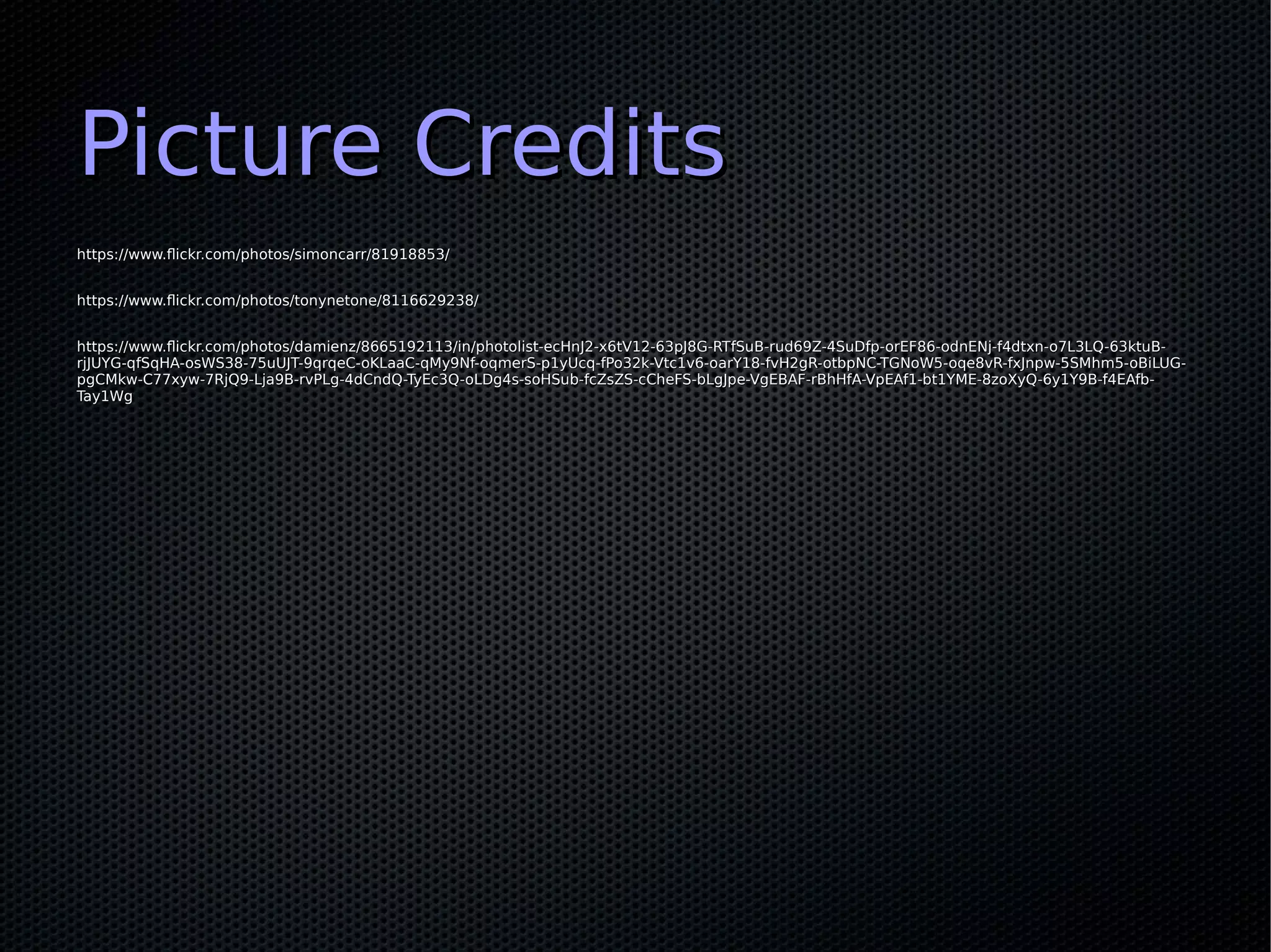 Picture CreditsPicture Credits
https://www.flickr.com/photos/simoncarr/81918853/https://www.flickr.com/photos/simoncarr/81918853/
https://www.flickr.com/photos/tonynetone/8116629238/https://www.flickr.com/photos/tonynetone/8116629238/
https://www.flickr.com/photos/damienz/8665192113/in/photolist-ecHnJ2-x6tV12-63pJ8G-RTfSuB-rud69Z-4SuDfp-orEF86-odnENj-f4dtxn-o7L3LQ-63ktuB-https://www.flickr.com/photos/damienz/8665192113/in/photolist-ecHnJ2-x6tV12-63pJ8G-RTfSuB-rud69Z-4SuDfp-orEF86-odnENj-f4dtxn-o7L3LQ-63ktuB-
rjJUYG-qfSqHA-osWS38-75uUJT-9qrqeC-oKLaaC-qMy9Nf-oqmerS-p1yUcq-fPo32k-Vtc1v6-oarY18-fvH2gR-otbpNC-TGNoW5-oqe8vR-fxJnpw-5SMhm5-oBiLUG-rjJUYG-qfSqHA-osWS38-75uUJT-9qrqeC-oKLaaC-qMy9Nf-oqmerS-p1yUcq-fPo32k-Vtc1v6-oarY18-fvH2gR-otbpNC-TGNoW5-oqe8vR-fxJnpw-5SMhm5-oBiLUG-
pgCMkw-C77xyw-7RjQ9-Lja9B-rvPLg-4dCndQ-TyEc3Q-oLDg4s-soHSub-fcZsZS-cCheFS-bLgJpe-VgEBAF-rBhHfA-VpEAf1-bt1YME-8zoXyQ-6y1Y9B-f4EAfb-pgCMkw-C77xyw-7RjQ9-Lja9B-rvPLg-4dCndQ-TyEc3Q-oLDg4s-soHSub-fcZsZS-cCheFS-bLgJpe-VgEBAF-rBhHfA-VpEAf1-bt1YME-8zoXyQ-6y1Y9B-f4EAfb-
Tay1WgTay1Wg
 