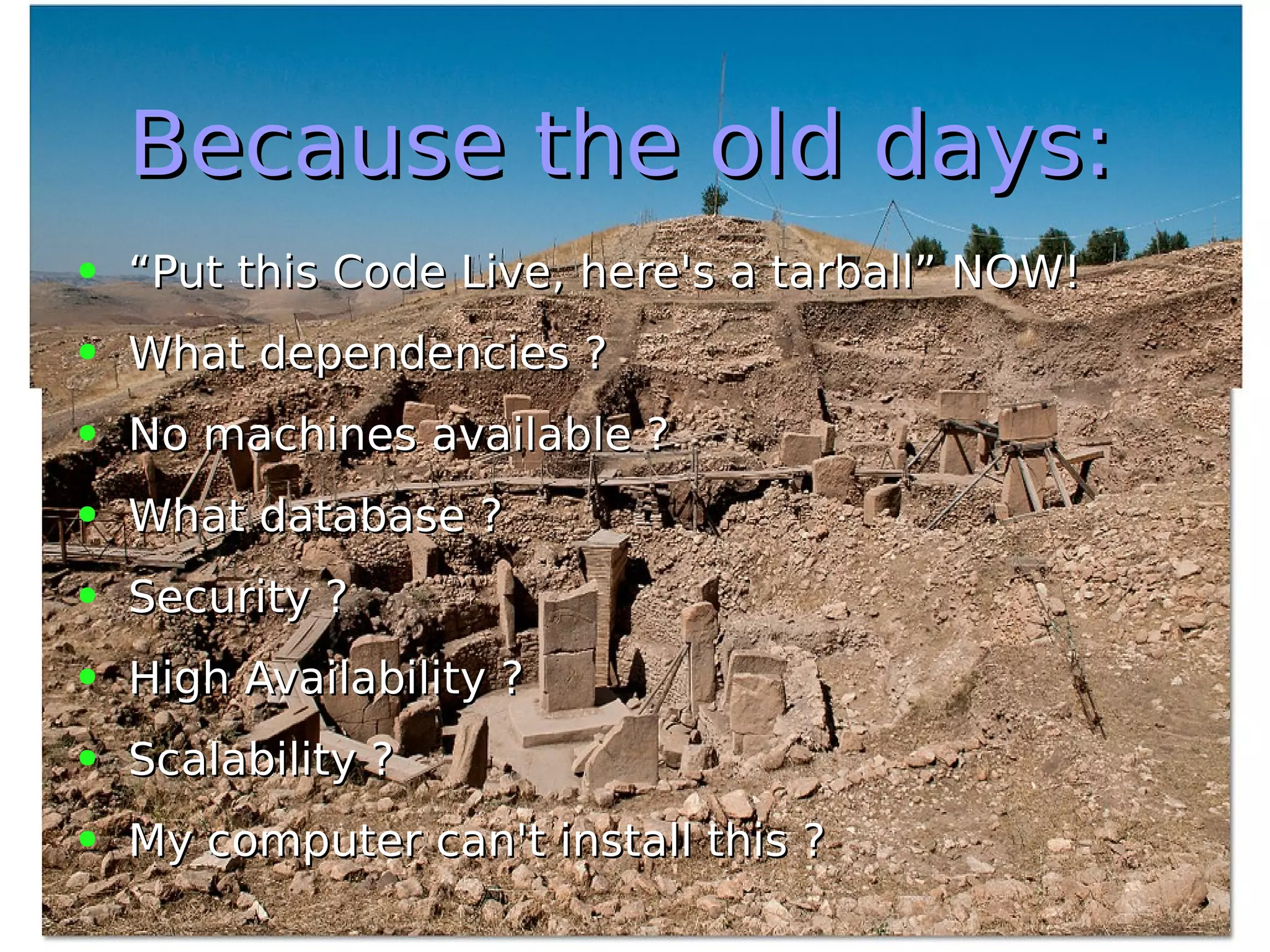 Because the old days:Because the old days:
● ““Put this Code Live, here's a tarball” NOW!Put this Code Live, here's a tarball” NOW!
● What dependencies ?What dependencies ?
● No machines available ?No machines available ?
● What database ?What database ?
● Security ?Security ?
● High Availability ?High Availability ?
● Scalability ?Scalability ?
● My computer can't install this ?My computer can't install this ?
 
