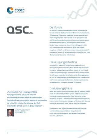 Der Kunde
Als mehrfach ausgezeichneter Komplettanbieter umfassender ITK-
Services bietet die QSC AG Unternehmen Telekommunikationsdienste,
IT-Outsourcing, IT-Consulting sowie Cloud Services aus einer Hand
und in einzigartiger End-to-End Qualität an. Die QSC eigenen TÜV
und ISO zertifizierten Rechenzentren in Deutschland und ein eigenes
Breitbandnetz sorgt dabei für höchstmögliche Datensicherheit.
Darüber hinaus investiert das Unternehmen mit Hauptsitz in Köln
auch in die Entwicklung neuer Software, die es ihren Kunden
ermöglicht, in Zukunft von der zunehmenden Industrialisierung der IT
profitieren zu können. Am TecDAX gelistet beschäftigt QSC rund 1.800
Mitarbeiter an 12 Standorten in Deutschland.
Die Ausgangssituation
Im Januar 2011 begann QSC mit der Sondierung einer BI- und
Planungslösung für das Controlling. Bis zu diesem Zeitpunkt wurden
Kennzahlen und planungsrelevante Daten manuell als Excel Export
aus den Vorsystemen gezogen und auf dieser Basis weiterbearbeitet.
Die sich daraus ergebenden Zeitaufwände bei der Datenaggregation,
als auch die Fehleranfälligkeit bei der Pflege der Excel Dateiversionen
und Formeln, veranlassten das Controlling Team eine professionelle,
softwaregestützte Lösung auf dem Markt zu sondieren.
Evaluierungsphase
Neben dem direkten Kontakt zu Herstellern wie MIK, Jedox und BOARD,
wurde die Codec GmbH, als lokales System- und Beratungshaus für
Controlling Lösungen, angesprochen. Codec überraschte mit der
Vorstellung von gleich 2 Optionen zu einer möglichen Planungslösung.
In einem ersten Termin wurden Lösungen auf Basis von „SAP Business
Planning & Consolidation“, sowie „Infor BI“ von Codec vorgestellt.
Know-How aus über 30 Jahren Projekterfahrung für BI, Planungs
- und Konsolidierungssysteme sowie das professionelle
Produktportfolio überzeugte QSC, den weiteren Projektverlauf
mit Codec zu bestreiten.
2
„Funktionalität, Preis-Leistungsverhältnis,
Planungssicherheit... das waren natürlich
entscheidende Kriterien bei der Auswahl unserer
Controlling Anwendung. Positiv überrascht hat uns dann
die tatsächlich intuitive Handhabung des Tools
im laufenden Betrieb - wenn es darauf ankommt!“
Stefan Winkelmann
Controlling QSC AG
 