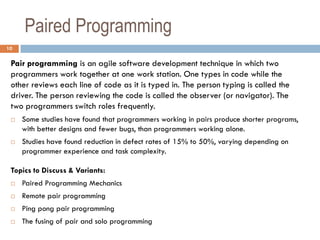 Paired Programming
10

 Pair programming is an agile software development technique in which two
 programmers work together at one work station. One types in code while the
 other reviews each line of code as it is typed in. The person typing is called the
 driver. The person reviewing the code is called the observer (or navigator). The
 two programmers switch roles frequently.
    Some studies have found that programmers working in pairs produce shorter programs,
     with better designs and fewer bugs, than programmers working alone.
    Studies have found reduction in defect rates of 15% to 50%, varying depending on
     programmer experience and task complexity.

 Topics to Discuss & Variants:
    Paired Programming Mechanics
    Remote pair programming
    Ping pong pair programming
    The fusing of pair and solo programming
 