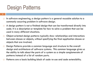 Design Patterns
6

       In software engineering, a design pattern is a general reusable solution to a
        commonly occurring problem in software design.
       A design pattern is not a finished design that can be transformed directly into
        code. It is a description or template for how to solve a problem that can be
        used in many different situations.
       Object-oriented design patterns typically show relationships and interactions
        between classes or objects, without specifying the final application classes or
        objects that are involved.
       Design Patterns provide a common language and structure to the overall
        design and architecture of software systems. This common language gives us
        the ability to talk about the parts of a system as a simple conglomerate of
        patterns instead of a list of random parts.
       Patterns are a basic building block of code re-use and code extensibility.
 