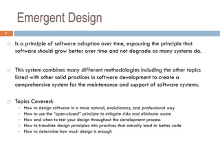 Emergent Design
7

       Is a principle of software adaption over time, espousing the principle that
        software should grow better over time and not degrade as many systems do.


       This system combines many different methodologies including the other topics
        listed with other solid practices in software development to create a
        comprehensive system for the maintenance and support of software systems.

       Topics Covered:
         -   How to design software in a more natural, evolutionary, and professional way
         -   How to use the “open-closed” principle to mitigate risks and eliminate waste
         -   How and when to test your design throughout the development process
         -   How to translate design principles into practices that actually lead to better code
         -   How to determine how much design is enough
 
