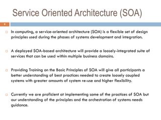 Service Oriented Architecture (SOA)
9

       In computing, a service-oriented architecture (SOA) is a flexible set of design
        principles used during the phases of systems development and integration.


       A deployed SOA-based architecture will provide a loosely-integrated suite of
        services that can be used within multiple business domains.


       Providing Training on the Basic Principles of SOA will give all participants a
        better understanding of best practices needed to create loosely coupled
        systems with greater amounts of system re-use and higher flexibility.


       Currently we are proficient at implementing some of the practices of SOA but
        our understanding of the principles and the orchestration of systems needs
        guidance.
 