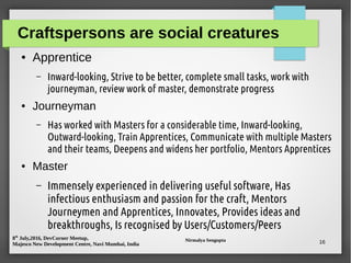 8th
July,2016, DevCorner Meetup,
Majesco New Development Centre, Navi Mumbai, India
Nirmalya Sengupta 16
Craftspersons are social creatures
● Apprentice
– Inward-looking, Strive to be better, complete small tasks, work with
journeyman, review work of master, demonstrate progress
● Journeyman
– Has worked with Masters for a considerable time, Inward-looking,
Outward-looking, Train Apprentices, Communicate with multiple Masters
and their teams, Deepens and widens her portfolio, Mentors Apprentices
● Master
– Immensely experienced in delivering useful software, Has
infectious enthusiasm and passion for the craft, Mentors
Journeymen and Apprentices, Innovates, Provides ideas and
breakthroughs, Is recognised by Users/Customers/Peers
 