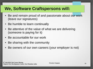 8th
July,2016, DevCorner Meetup,
Majesco New Development Centre, Navi Mumbai, India
Nirmalya Sengupta 18
We, Software Craftspersons will:
● Be and remain proud of and passionate about our work
(leave our signatures)
● Be humble to learn continually
● Be attentive of the value of what we are delivering
(someone is paying for it)
● Be accountable for our work
● Be sharing with the community
● Be owners of our own careers (your employer is not)
 