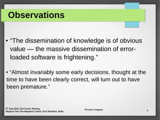 8th
July,2016, DevCorner Meetup,
Majesco New Development Centre, Navi Mumbai, India
Nirmalya Sengupta 6
Observations
● “The dissemination of knowledge is of obvious
value — the massive dissemination of error-
loaded software is frightening.”
● “Almost invariably some early decisions, thought at the
time to have been clearly correct, will turn out to have
been premature.”
 