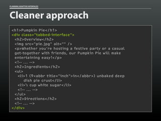 PLANNING ADAPTIVE INTERFACES
Cleaner approach
<h1>Pumpkin Pie</h1>
<div class="tabbed-interface">
<h2>Overview</h2>
<img src="pie.jpg" alt="" />
<p>Whether you're hosting a festive party or a casual
get-together with friends, our Pumpkin Pie will make
entertaining easy!</p>
<!-- ... -->
<h2>Ingredients</h2>
<ul>
<li>1 (9<abbr title="inch">in</abbr>) unbaked deep
dish pie crust</li>
<li> cup white sugar</li>
<!-- ... -->
</ul>
<h2>Directions</h2>
<!-- ... -->
</div>
 