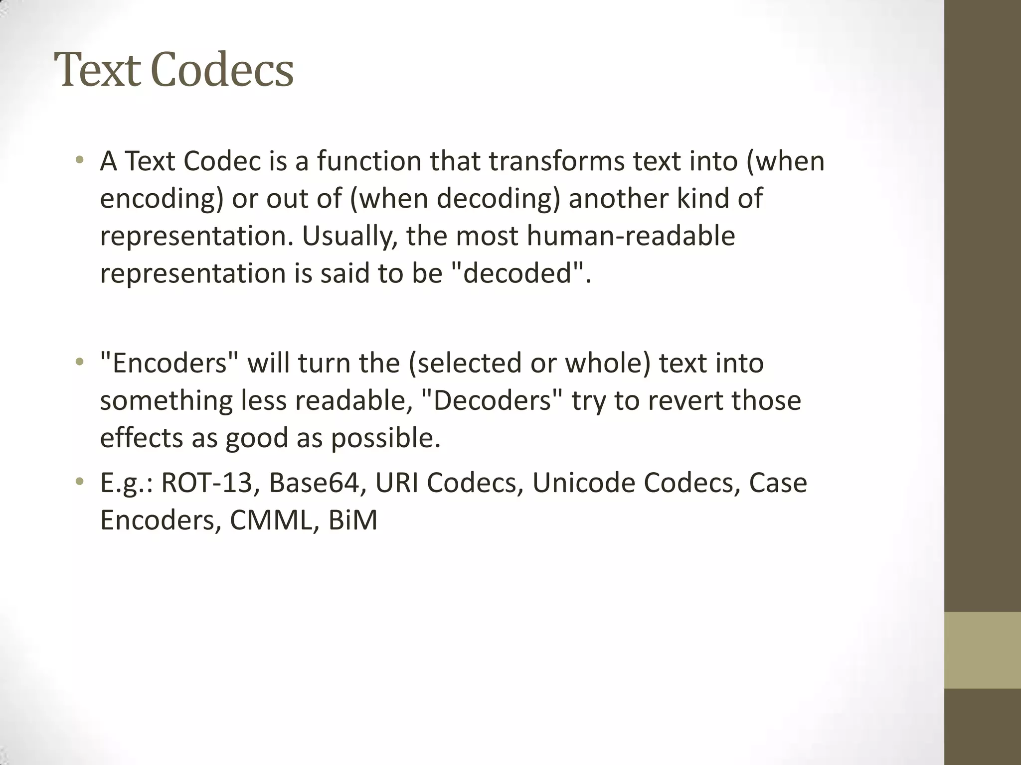 Text Codecs
• A Text Codec is a function that transforms text into (when
  encoding) or out of (when decoding) another kind of
  representation. Usually, the most human-readable
  representation is said to be "decoded".

• "Encoders" will turn the (selected or whole) text into
  something less readable, "Decoders" try to revert those
  effects as good as possible.
• E.g.: ROT-13, Base64, URI Codecs, Unicode Codecs, Case
  Encoders, CMML, BiM
 