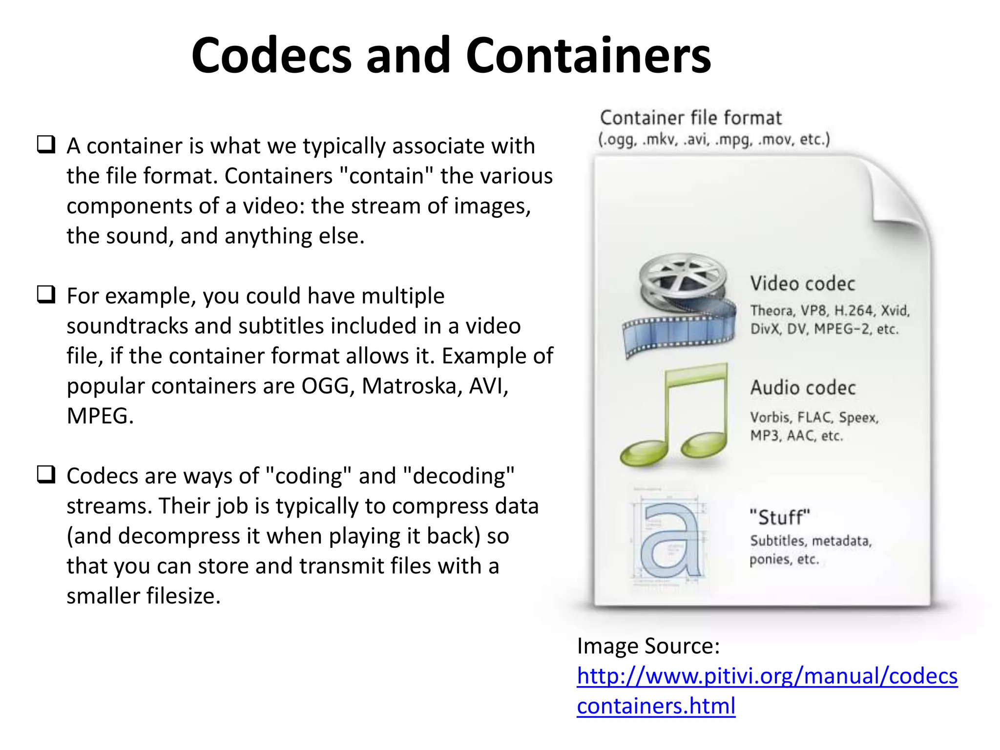 Codecs and Containers
 A container is what we typically associate with
  the file format. Containers "contain" the various
  components of a video: the stream of images,
  the sound, and anything else.

 For example, you could have multiple
  soundtracks and subtitles included in a video
  file, if the container format allows it. Example of
  popular containers are OGG, Matroska, AVI,
  MPEG.

 Codecs are ways of "coding" and "decoding"
  streams. Their job is typically to compress data
  (and decompress it when playing it back) so
  that you can store and transmit files with a
  smaller filesize.
                                                        Image Source:
                                                        http://www.pitivi.org/manual/codecs
                                                        containers.html
 