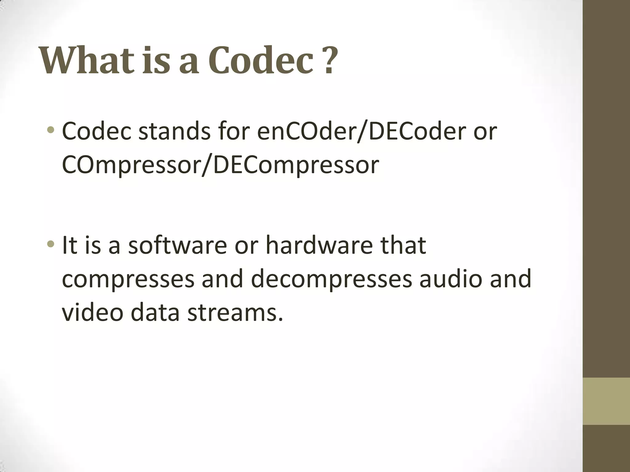 What is a Codec ?
• Codec stands for enCOder/DECoder or
  COmpressor/DECompressor

• It is a software or hardware that
  compresses and decompresses audio and
  video data streams.
 