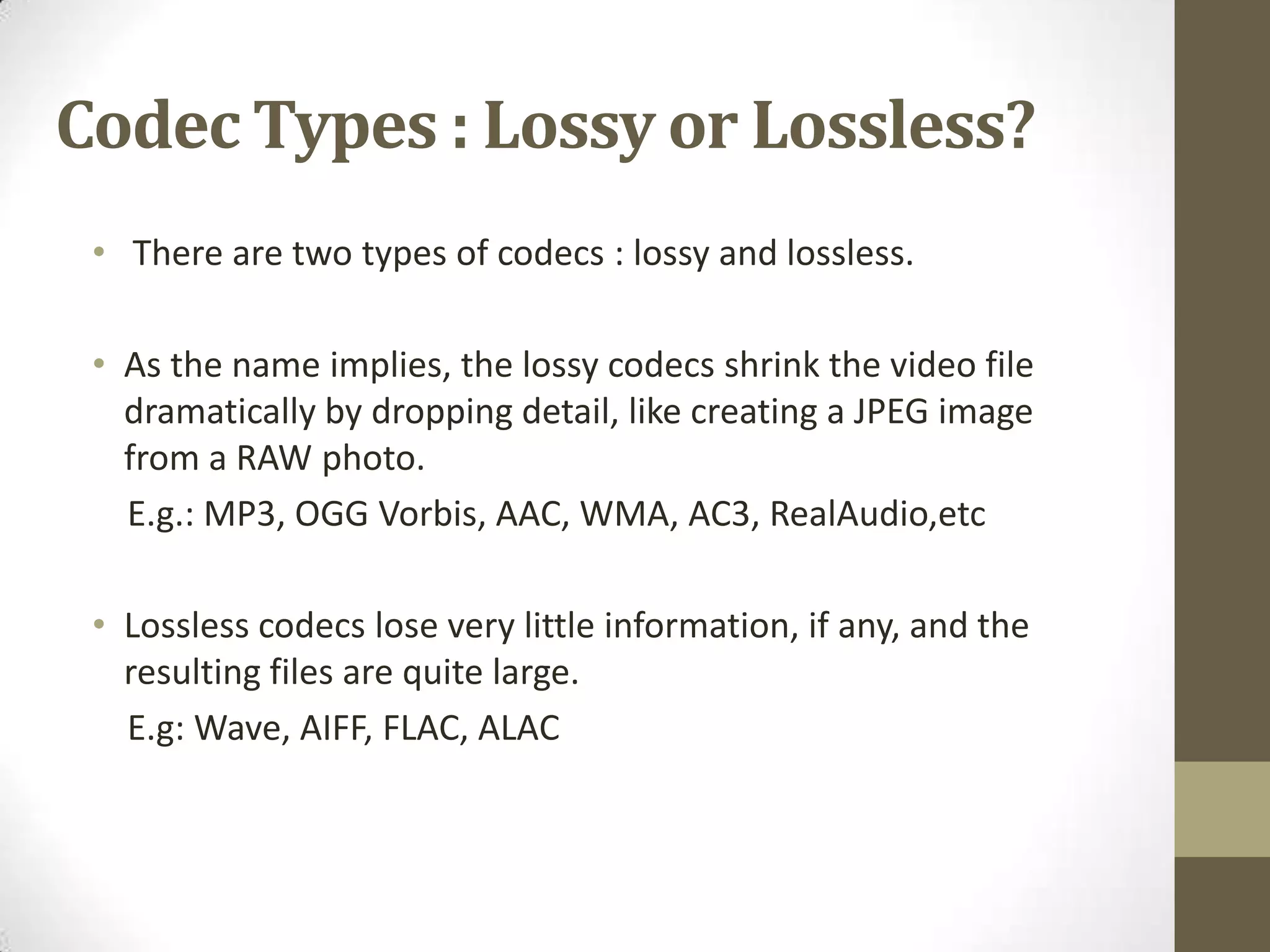 Codec Types : Lossy or Lossless?
 • There are two types of codecs : lossy and lossless.

 • As the name implies, the lossy codecs shrink the video file
   dramatically by dropping detail, like creating a JPEG image
   from a RAW photo.
   E.g.: MP3, OGG Vorbis, AAC, WMA, AC3, RealAudio,etc

 • Lossless codecs lose very little information, if any, and the
   resulting files are quite large.
   E.g: Wave, AIFF, FLAC, ALAC
 