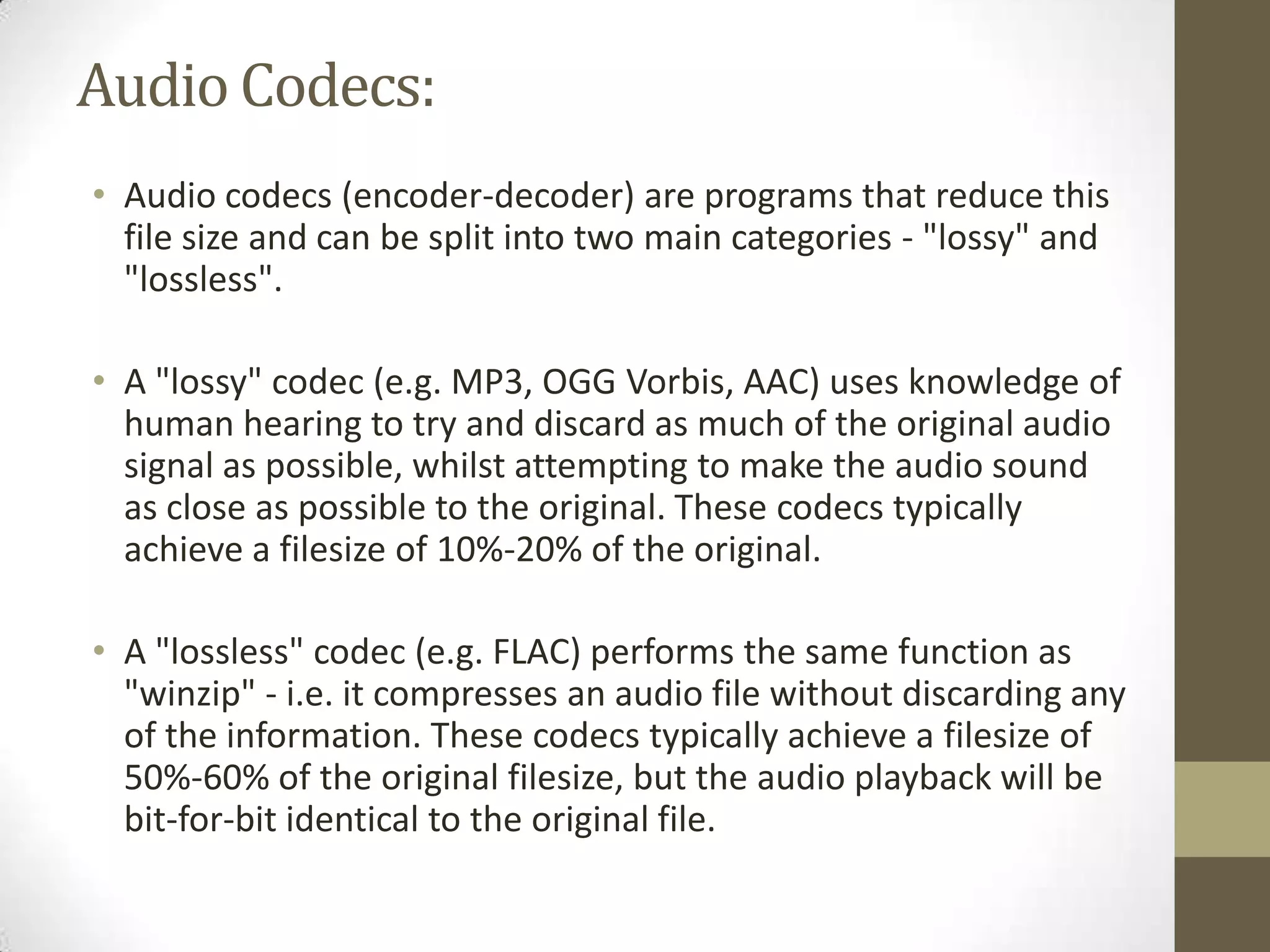 Audio Codecs:
• Audio codecs (encoder-decoder) are programs that reduce this
  file size and can be split into two main categories - "lossy" and
  "lossless".

• A "lossy" codec (e.g. MP3, OGG Vorbis, AAC) uses knowledge of
  human hearing to try and discard as much of the original audio
  signal as possible, whilst attempting to make the audio sound
  as close as possible to the original. These codecs typically
  achieve a filesize of 10%-20% of the original.

• A "lossless" codec (e.g. FLAC) performs the same function as
  "winzip" - i.e. it compresses an audio file without discarding any
  of the information. These codecs typically achieve a filesize of
  50%-60% of the original filesize, but the audio playback will be
  bit-for-bit identical to the original file.
 