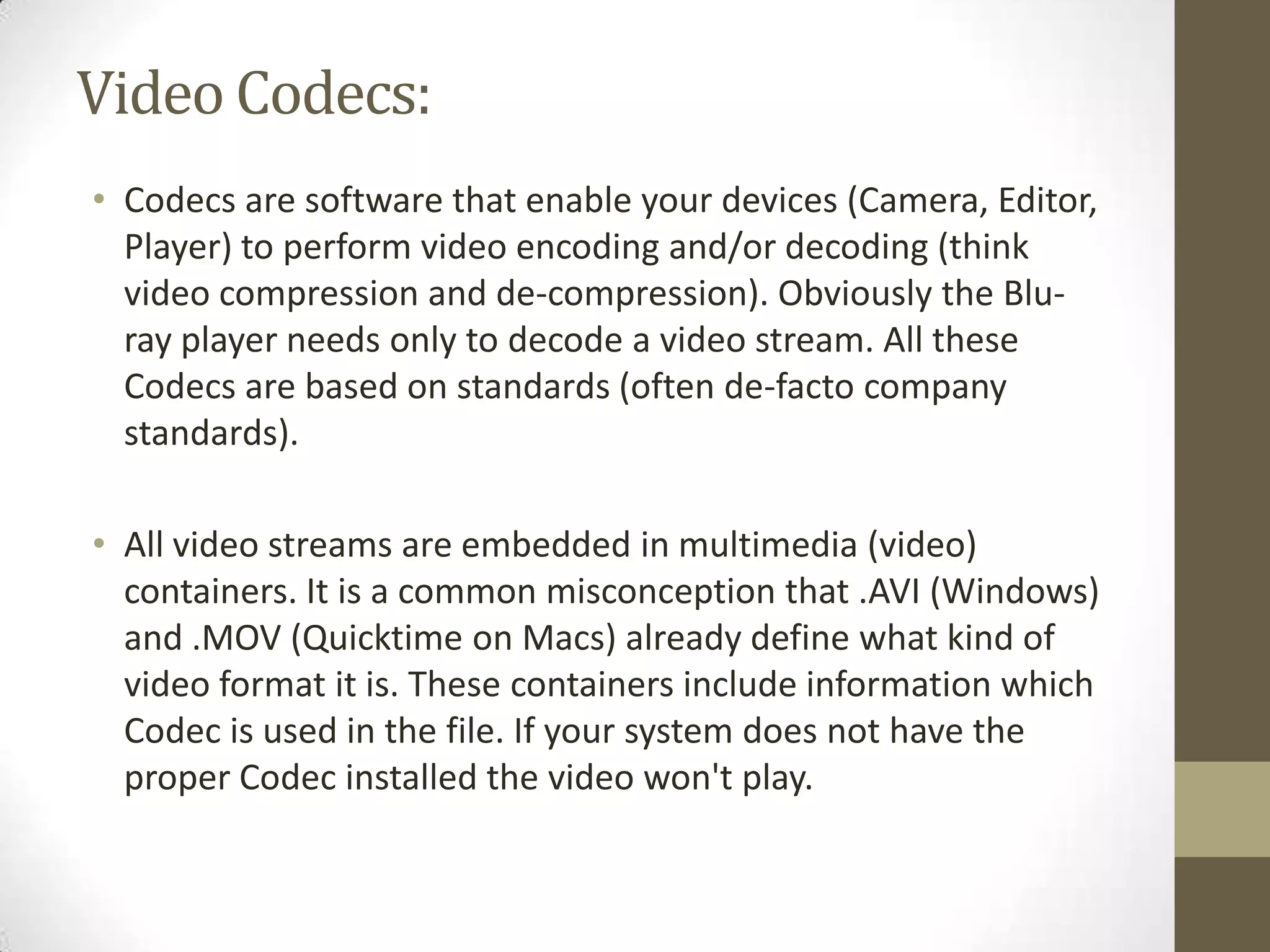 Video Codecs:
• Codecs are software that enable your devices (Camera, Editor,
  Player) to perform video encoding and/or decoding (think
  video compression and de-compression). Obviously the Blu-
  ray player needs only to decode a video stream. All these
  Codecs are based on standards (often de-facto company
  standards).

• All video streams are embedded in multimedia (video)
  containers. It is a common misconception that .AVI (Windows)
  and .MOV (Quicktime on Macs) already define what kind of
  video format it is. These containers include information which
  Codec is used in the file. If your system does not have the
  proper Codec installed the video won't play.
 