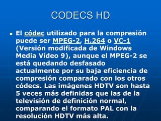 CODECS HD
 El códec utilizado para la compresión
puede ser MPEG-2, H.264 o VC-1
(Versión modificada de Windows
Media Vídeo 9), aunque el MPEG-2 se
está quedando desfasado
actualmente por su baja eficiencia de
compresión comparado con los otros
códecs. Las imágenes HDTV son hasta
5 veces más definidas que las de la
televisión de definición normal,
comparando el formato PAL con la
resolución HDTV más alta.
 
