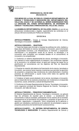 LA ASAMBLEA DEPARTAMENTAL DE VALLEDEL CAUCA, en uso de sus atribuciones constitucionales y legales, especialmente las conferidas en el artículo 300 de la Constitución Política de Colombia.<br />O R D E N A:<br />ARTICULO PRIMERO -.Crease el Consejo Departamental de Ciencia, Tecnología e Innovación – CODECTI.<br />ARTICULO SEGUNDO -. OBJETIVOS: <br />1. Trazar las bases para formular e impulsar las políticas de corto, mediano y largo plazo del Estado en ciencia, tecnología e innovación, para la formación de capacidades humanas y de infraestructura, la inserción y cooperación internacional y la apropiación social de la ciencia, la tecnología y la innovación para consolidar una sociedad basada en el conocimiento, la innovación y la competitividad.<br />2. Conformar un sistema departamental de ciencia, tecnología e innovación, que atienda la nueva reglamentación al respecto y las condiciones vigentes en la economía y la sociedad actual, al igual que marque las bases de su planificación en concordancia con los objetivos del Plan de Desarrollo Departamental.<br />3. Propiciar la creación del sistema de financiación de la ciencia, tecnología e innovación, que avance hacia mayores inversiones que permitan la ejecución de proyectos y programas bajo condiciones de costo-efectividad e incentive procesos de cofinanciación y ayuda mutua entre todos los agentes del desarrollo Departamental.<br />4. Fortalecer el tejido social alrededor de la ciencia, tecnología e innovación, para el desarrollo de los sectores productivos con incidencia en el desarrollo económico, social, ambiental y cultural del Departamento.<br />5. Conformar el Consejo Departamental de Ciencia, Tecnología e Innovación, como organismo principal del Sistema Regional de Ciencia, Tecnología e innovación, del Valle del Cauca.<br />ARTICULO TERCERO -.PRINCIPIOS FUNDAMENTALES: <br />El Sistema Departamental de Ciencia, Tecnología e Innovación, se aplicará bajo los principios de equidad para el acceso  y socialización del conocimiento a toda la sociedad, participación de los actores de la sociedad, transparencia en la formulación de programas y proyectos al igual que en la ejecución, seguimiento y evaluación, como componente de la gerencia y gestión por resultados y pertinencia en la selección de prioridades y apoyo a proyectos productivos de transformación socioeconómica.<br />ARTICULO CUARTO -.EL SISTEMA DEPARTAMENTAL DE CIENCIA, TECNOLOGÍA E INNOVACIÓN: El sistema Departamental de Ciencia y tecnología lo constituyen las instituciones públicas, privadas, académicas y la sociedad organizada que lideran los procesos de  desarrollo científico,  tecnológico e innovación, al igual que las políticas, estrategias, alianzas, acuerdos, convenios, recursos, reglas de juego, programas y proyectos comúnmente establecidas que lideren dichas entidades, además de los mecanismos de gestión del conocimiento y su financiación.<br />ARTICULO QUINTO -.El SISTEMA DEPARTAMENTAL DE CIENCIA, TECNOLOGÍA E INNOVACIÓN, Definirá colectivamente las políticas, los programas, los proyectos a ejecutar y su evaluación para garantizar la promoción y divulgación del conocimiento sin ningún tipo de restricción que impida su acceso y socialización a la población, diseñará los mecanismos de financiación sostenible de la ciencia y tecnología en el Departamento, promoverá las actividades científicas mediante la utilización de los instrumentos que para tales fines marque el Gobierno Nacional y el Departamento Nacional de Ciencia, Tecnología e Innovación “COLCIENCIAS”, fomentar la coordinación y el seguimiento a la política de ciencia, tecnología e innovación, además de su revisión constante  acorde con las condiciones propias del entorno local, Regional, Nacional e Internacional.<br />ARTICULO SEXTO -.El CONSEJO DEPARTAMENTAL DE CIENCIA Y TECNOLOGÍA, -CODECTI- Será un organismo asesor del gobierno Departamental que coordinará la política pública en ciencia, tecnología e innovación y se encargará de la formulación de la política departamental con sus estrategias, programas y proyectos, definiendo las prioridades en términos de la aplicación de recursos, acorde con las directrices que para tales efectos defina los planes de desarrollo Nacional y Departamental, al igual que las recomendaciones de la Comisión Regional de Competitividad de VALLE DEL CAUCA.<br />ARTICULO SEPTIMO -.El Consejo Departamental de Ciencia, Tecnología e Innovación – CODECTI, será conformado por los siguientes miembros:<br />El Gobernador del Departamento o su delegado quien lo presidirá.<br />El Secretario de Planeación Departamental.<br />El Secretario de Educación Departamental.<br />El Secretario de Agricultura y Pesca.<br />El Secretario de Salud Departamental.<br />El Director del Instituto de Investigaciones científicas INCIVA.<br />El Director Regional del SENA REGIONAL VALLE DEL CAUCA o su delegado.<br />El Rector de la Universidad del Valle o su delegado.<br />El Director de la CVC o su delegado.<br />Dos Empresarios del Comité Universidad, Estado Empresa, CUEE, presentados y elegidos  por esta Organización, para un periodo de dos años.<br />Un Representante de los Gremios, elegido por el Comité Intergremial del Valle para un periodo de dos años.<br />Un Representante de las Universidades Privadas, que será escogido por la Red de Universidades por la Innovación del Valle del Cauca “RUPIV” para un periodo de dos años.<br />Un Representante de los Centros de Investigación, que estén legalmente acreditados ante el Sistema Nacional de Ciencia, Tecnología e innovación y ejerzan sus actividades en el Valle del Cauca, elegido entre ellos para un periodo de dos años.<br />Un Representante de los Centros de Desarrollo Tecnológico, inscritos en  el Sistema Nacional de Ciencia, Tecnología e Innovación, elegido entre ellos para un periodo de dos años.<br />El Director del Centro Nacional de Productividad <br />PARAGRAFO PRIMERO -.En ausencia del señor Gobernador, presidirá las reuniones el Secretario de Planeación.<br />PARAGRAFO SEGUNDO -.En ningún caso los secretarios de despacho de la Gobernación, podrán delegar la asistencia a las reuniones ordinarias del CODECTI. <br />PARAGRAFO TERCERO -.Las reuniones ordinarias del Consejo Departamental de Ciencia, Tecnología e Innovación “CODECTI” se llevarán a cabo una vez al mes, previa agenda planificada por la secretaria técnica que será creada con el fin de asesorar técnicamente dicho consejo.<br />PARAGRAFO CUARTO -.El Quórum decisorio del Consejo Departamental de Ciencia, Tecnología e Innovación “CODECTI” será la mitad mas uno de sus integrantes y las decisiones se adoptaran por mayoría simple<br />PARAGRAFO QUINTO -.Las funciones de la secretaría técnica del CODECTI, serán asumidas por la Secretaría de Planeación del Departamento, la cual contará con una mesa técnica con no más de 5 personas elegidas de entidades con asiento en el CODECTI. La conformación y las funciones de dicha mesa técnica serán definidas por el CODECTI mediante resolución.<br />PARAGRAFO SEXTO -.A las reuniones del CODECTI, podrán asistir como invitados servidores públicos, investigadores, empresarios, académicos y particulares que se consideren convenientes de acuerdo con la naturaleza de los programas, proyectos o temas que se estudien en dicha sesión.<br />PARAGRAFO SEPTIMO -.Las representaciones delegadas al CODECTI, así como los miembros escogidos por el CUUE, la RUPIV, los Gremios, los Centros de Desarrollo Tecnológico y los Centros de Investigación, deberán acreditar conocimientos y experiencia en relación con los objetivos del CODECTI. <br />ARTICULO OCTAVO -.FUNCIONES DEL CODECTI, son funciones del Consejo Departamental de Ciencia Tecnología e Innovación - CODECTI:<br />Ser el organismo interlocutor ante el Gobierno Nacional y el Sistema Nacional de Ciencia Tecnología e Innovación de los asuntos e iniciativas relacionadas con los planes, estrategias y actividades de Ciencia, Tecnología e Innovación. <br />Promover la consolidación del Sistema Departamental de Ciencia, Tecnología e Innovación, en concordancia con el Sistema Nacional de Ciencia, Tecnología e innovación.<br />Proponer a los Municipios la incorporación del componente de Ciencia Tecnología e Innovación como objetivo estratégico en los Planes de Desarrollo y  en los Presupuestos Municipales<br />Coordinar la formulación y el desarrollo de la estrategia regional de Ciencia Tecnología e Innovación. <br />Fomentar la generación, el uso y el aprovechamiento del conocimiento y la creación o actualización de las capacidades del recurso humano e infraestructura requerida para la Ciencia, la Tecnología y la Innovación. <br />Promover estrategias para la consolidación de las entidades que propenden por la investigación, el desarrollo tecnológico y la innovación en la región. <br />Promover estrategias para la consecución de recursos públicos y privados requeridos para apoyar los proyectos e iniciativas que contribuyan al desarrollo de la Ciencia, la Tecnología y la Innovación en el Valle del Cauca. <br />Propender por convenios de Cooperación con organismos internacionales o gobierno de otros países en actividades relacionadas con Ciencia, Tecnología, Innovación y Emprendimiento. <br />Promover la articulación y alianza estratégica entre la Universidad, la Empresa y el Estado.<br />Proponer y evaluar políticas nacionales y regionales en Ciencia, Tecnología e Innovación. <br />Promover una cultura regional de innovación y emprendimiento. <br />Coordinar los programas que sobre la materia establezcan los Ministerios, COLCIENCIAS, el Departamento Nacional de Planeación y el Plan de Desarrollo Departamental.<br />Crear premios y distinciones a instituciones, grupos, investigadores y en general a quienes se distingan en actividades de desarrollo científico, tecnológico e innovación, en beneficio del desarrollo del Departamento del Valle del Cauca.<br />Preparar por conducto de la Secretaría Técnica del CODECTI, los proyectos de resolución, decreto y ordenanza relativos al tema de ciencia, tecnología e innovación departamental.<br />Reunir cuando lo considere pertinente, por conducto de la Secretaría Técnica a las organizaciones científicas, académicas y empresariales, para determinar apoyos a planes y propuestas de innovación tecnológica e investigación científica<br />Darse su propio reglamento interno y ejecutar sus actividades por conducto de la secretaría técnica<br />Las demás que sean asignadas conforme a la ley<br />ARTICULO NOVENO -.El CODECTI para el cumplimiento de sus tareas y el seguimiento de la política, programas y proyectos, podrá contarse con equipos gestores asignados a uno o varios proyectos o programas, quienes vigilarán su desarrollo y cumplimiento. Estos gestores deben contar con las universidades,  comunidad  científicas según el área de trabajo que sea asignada y podrán ser designados o contratados por el tiempo que sea necesario por el gobierno Departamental con apoyo del sector privado, la academia y la comunidad científica.<br />ARTICULO DECIMO -.El Gobierno Departamental ofrecerá todo el apoyo logístico y administrativo al Consejo Departamental de ciencia, Tecnología e Innovación –CODECTI, para garantizar el eficiente el cumplimiento de sus funciones. Para este efecto incluirá el correspondiente rubro presupuestal en cada vigencia del presupuesto de inversión.<br />ARTICULO ONCE -.FONDO DEPARTAMENTAL DE INVERSIÓN EN CIENCIA, TECNOLOGÍA E INNOVACIÓN. Se autoriza al señor Gobernador para que por medio de Decreto, previa coordinación con el CODECTI, pueda crear un Fondo-Cuenta para la Ciencia, Tecnología e Innovación en VALLEDEL CAUCA, el cual se proveerá de aportes públicos y privados de orden nacional, internacional y recursos departamentales del presupuesto de inversión de cada vigencia.<br />PARAGRAFO PRIMERO -.Que para garantizar el eficiente cumplimiento de las funciones del consejo Departamental de Ciencia, Tecnología e Innovación – CODECTI, el proyecto de inversión se asignará con cargo a los cupos disponibles de inversión para cada vigencia fiscal, establecidos en el Marco Fiscal de Mediano Plazo <br />ARTÍCULO DOCE -.Para el cumplimiento de lo dispuesto en la presente ordenanza, el gobernador podrá expedir los actos administrativos que requiera, suscribir contratos y convenios y realizar las operaciones presupuestarias que amerite para la ejecución de la política Departamental de Ciencia y Tecnología.<br />ARTÍCULO TRECE -.La presente ordenanza rige a partir de la fecha de su publicación en la Gaceta Departamental.<br />PUBLÍQUESE Y CÚMPLASE.<br />Dada en Santiago de Cali, a los cinco (05) días del mes de noviembre de dos mil nueve  (2009). <br />EMILIO MERINO GONZALEZ       LUIS ARTURO PACHON RODRIGUEZ<br />Presidente       Secretario General <br />C E R T I F I C A C I O N :<br />EL SUSCRITO SECRETARIO GENERAL DE LA HONORABLE ASAMBLEA DEPARTAMENTAL DEL VALLE DEL CAUCA,<br />C E R T I F I C A :<br />Que el presente Proyecto de Ordenanza No. 407 del 1º de octubre de 2009, fue estudiado y aprobado por la Honorable Asamblea Departamental del Valle del Cauca, en sus tres (3) debates legales así:<br />PRIMER      DEBATEOctubre      22 de 2009<br />SEGUNDO DEBATENoviembre 04 de 2009<br />TERCER     DEBATENoviembre 05 de 2009<br />Dada en Santiago de Cali, a los seis (06) días del mes de noviembre de dos mil nueve (2009).<br />LUIS ARTURO PACHON RODRIGUEZ<br />Secretario General<br />Revisó LORENA GAVIRIA HOYOS, Asesora Jurídica<br />Digitó Ana Adela I.<br />