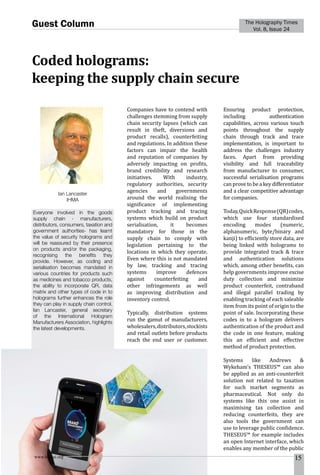 www.homai.org 15
The Holography Times
Vol. 8, Issue 24
Guest Column
Coded holograms:
keeping the supply chain secure
Companies have to contend with
challenges stemming from supply
chain security lapses (which can
result in theft, diversions and
product recalls), counterfeiting
and regulations. In addition these
factors can impair the health
and reputation of companies by
adversely impacting on profits,
brand credibility and research
initiatives. With industry,
regulatory authorities, security
agencies and governments
around the world realising the
significance of implementing
product tracking and tracing
systems which build on product
serialisation, it becomes
mandatory for those in the
supply chain to comply with
legislation pertaining to the
locations in which they operate.
Even where this is not mandated
by law, tracking and tracing
systems improve defences
against counterfeiting and
other infringements as well
as improving distribution and
inventory control.
Typically, distribution systems
run the gamut of manufacturers,
wholesalers,distributors,stockists
and retail outlets before products
reach the end user or customer.
Ensuring product protection,
including authentication
capabilities, across various touch
points throughout the supply
chain through track and trace
implementation, is important to
address the challenges industry
faces. Apart from providing
visibility and full traceability
from manufacturer to consumer,
successful serialisation programs
can prove to be a key differentiator
and a clear competitive advantage
for companies.
Today,QuickResponse(QR)codes,
which use four standardised
encoding modes (numeric,
alphanumeric, byte/binary and
kanji) to efficiently store data, are
being linked with holograms to
provide integrated track & trace
and authentication solutions
which, among other benefits, can
help governments improve excise
duty collection and minimize
product counterfeit, contraband
and illegal parallel trading by
enabling tracking of each saleable
item from its point of origin to the
point of sale. Incorporating these
codes in to a hologram delivers
authentication of the product and
the code in one feature, making
this an efficient and effective
method of product protection.
Systems like Andrews &
Wykeham’s THESEUS™ can also
be applied as an anti-counterfeit
solution not related to taxation
for such market segments as
pharmaceutical. Not only do
systems like this one assist in
maximising tax collection and
reducing counterfeits, they are
also tools the government can
use to leverage public confidence.
THESEUS™ for example includes
an open Internet interface, which
enables any member of the public
Everyone involved in the goods
supply chain - manufacturers,
distributors, consumers, taxation and
government authorities- has learnt
the value of security holograms and
will be reassured by their presence
on products and/or the packaging,
recognising the benefits they
provide. However, as coding and
serialisation becomes mandated in
various countries for products such
as medicines and tobacco products,
the ability to incorporate QR, data
matrix and other types of code in to
holograms further enhances the role
they can play in supply chain control.
Ian Lancaster, general secretary
of the International Hologram
Manufacturers Association, highlights
the latest developments.
Ian Lancaster
IHMA
 