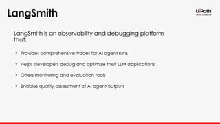 LangSmith
• Provides comprehensive traces for AI agent runs
• Helps developers debug and optimize their LLM applications
• Offers monitoring and evaluation tools
• Enables quality assessment of AI agent outputs
LangSmith is an observability and debugging platform
that:
 