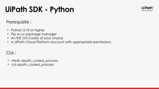 UiPath SDK - Python
• Python 3.10 or higher
• Pip or uv package manager
• An IDE (VS Code) of your choice
• A UiPath Cloud Platform account with appropriate permissions
Prerequisite :
CLIs :
• mkdir uipath_coded_process
• cd uipath_coded_process
 
