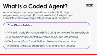 What is a Coded Agent?
A coded agent is an AI-powered automation built using
programming languages (Python/JavaScript) that gives you
complete control over logic, integrations, and behavior.
Core Characteristics:
→ Written in code (Python/JavaScript) using frameworks like LangGraph
→ Full programmatic control over state, logic, and integrations
→ Deploys to UiPath Cloud Platform like any other automation
→ Integrates with LLMs, databases, APIs, and UiPath services
 