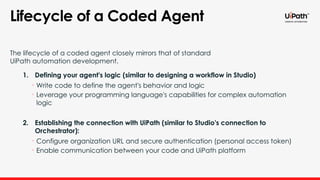 Lifecycle of a Coded Agent
The lifecycle of a coded agent closely mirrors that of standard
UiPath automation development.
1. Defining your agent's logic (similar to designing a workflow in Studio)
• Write code to define the agent's behavior and logic
• Leverage your programming language's capabilities for complex automation
logic
2. Establishing the connection with UiPath (similar to Studio's connection to
Orchestrator):
• Configure organization URL and secure authentication (personal access token)
• Enable communication between your code and UiPath platform
 