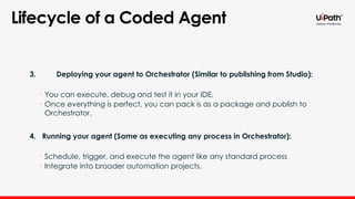 3. Deploying your agent to Orchestrator (Similar to publishing from Studio):
• You can execute, debug and test it in your IDE.
• Once everything is perfect, you can pack is as a package and publish to
Orchestrator.
4. Running your agent (Same as executing any process in Orchestrator):
• Schedule, trigger, and execute the agent like any standard process
• Integrate into broader automation projects.
Lifecycle of a Coded Agent
 