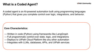 12
What is a Coded Agent?
A coded agent is an AI-powered automation built using programming languages
(Python) that gives you complete control over logic, integrations, and behavior.
Core Characteristics:
→ Written in code (Python) using frameworks like LangGraph
→ Full programmatic control over state, logic, and integrations
→ Deploys to UiPath Cloud Platform like any other automation
→ Integrates with LLMs, databases, APIs, and UiPath services
 